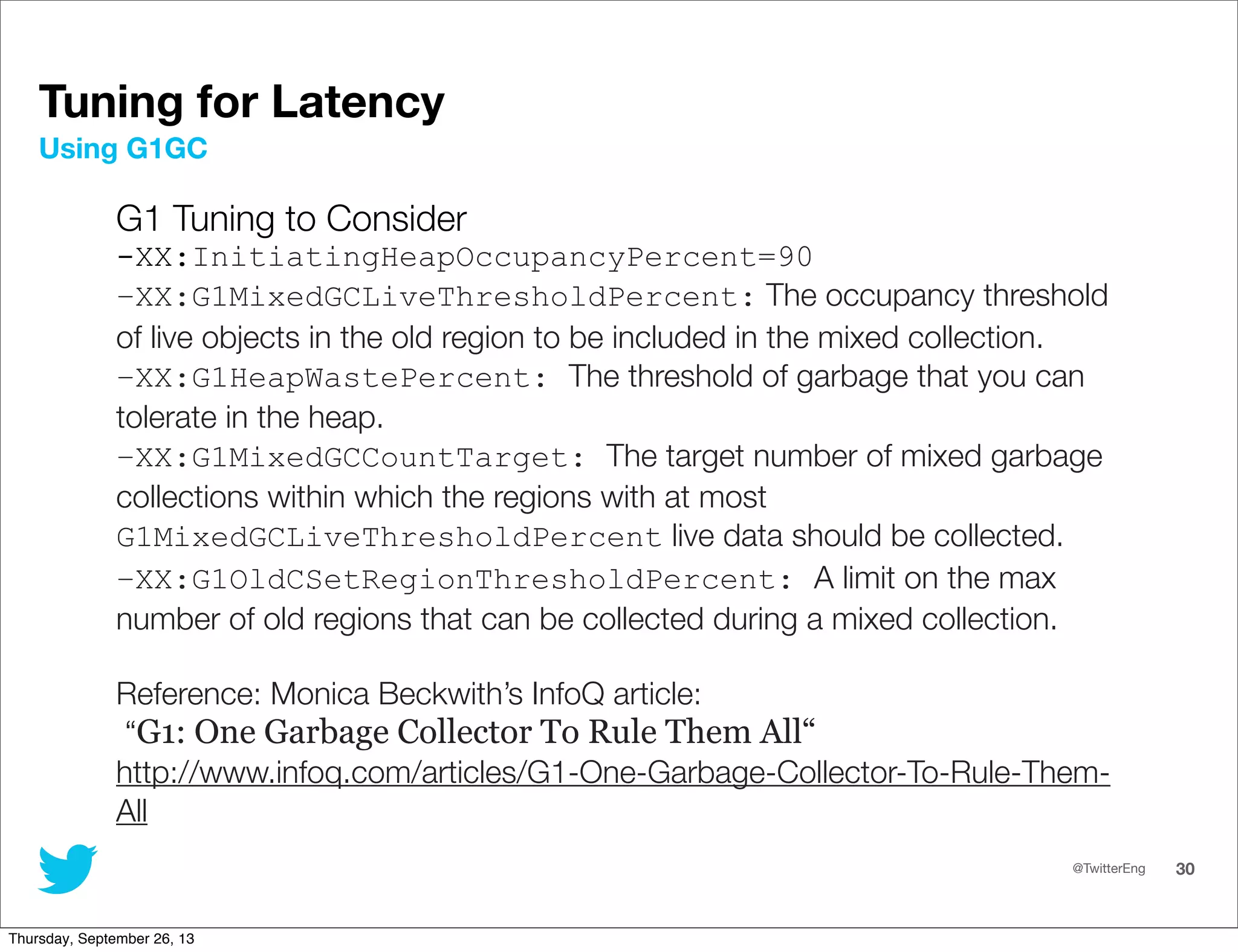 @TwitterEng 30
Tuning for Latency
G1 Tuning to Consider
-XX:InitiatingHeapOccupancyPercent=90
–XX:G1MixedGCLiveThresholdPercent: The occupancy threshold
of live objects in the old region to be included in the mixed collection.
–XX:G1HeapWastePercent: The threshold of garbage that you can
tolerate in the heap.
–XX:G1MixedGCCountTarget: The target number of mixed garbage
collections within which the regions with at most
G1MixedGCLiveThresholdPercent live data should be collected.
–XX:G1OldCSetRegionThresholdPercent: A limit on the max
number of old regions that can be collected during a mixed collection.
Reference: Monica Beckwith’s InfoQ article:
“G1: One Garbage Collector To Rule Them All“
http://www.infoq.com/articles/G1-One-Garbage-Collector-To-Rule-Them-
All
Using G1GC
Thursday, September 26, 13
 