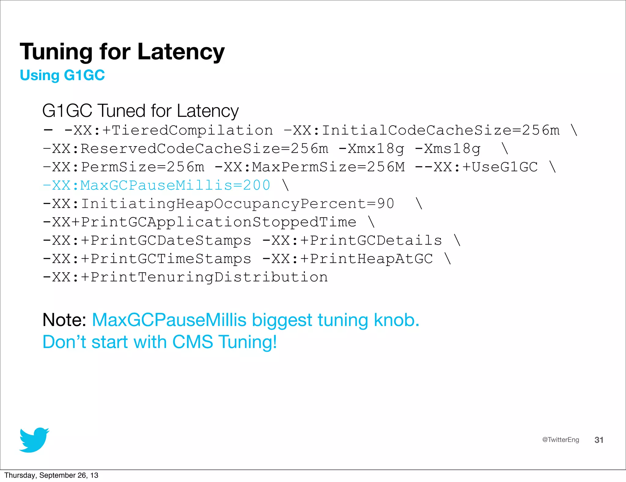 @TwitterEng 31
Tuning for Latency
G1GC Tuned for Latency
- -XX:+TieredCompilation –XX:InitialCodeCacheSize=256m 
–XX:ReservedCodeCacheSize=256m -Xmx18g -Xms18g 
–XX:PermSize=256m -XX:MaxPermSize=256M --XX:+UseG1GC 
–XX:MaxGCPauseMillis=200 
-XX:InitiatingHeapOccupancyPercent=90 
-XX+PrintGCApplicationStoppedTime 
-XX:+PrintGCDateStamps -XX:+PrintGCDetails 
-XX:+PrintGCTimeStamps -XX:+PrintHeapAtGC 
-XX:+PrintTenuringDistribution
Note: MaxGCPauseMillis biggest tuning knob.
Don’t start with CMS Tuning!
Using G1GC
Thursday, September 26, 13
 