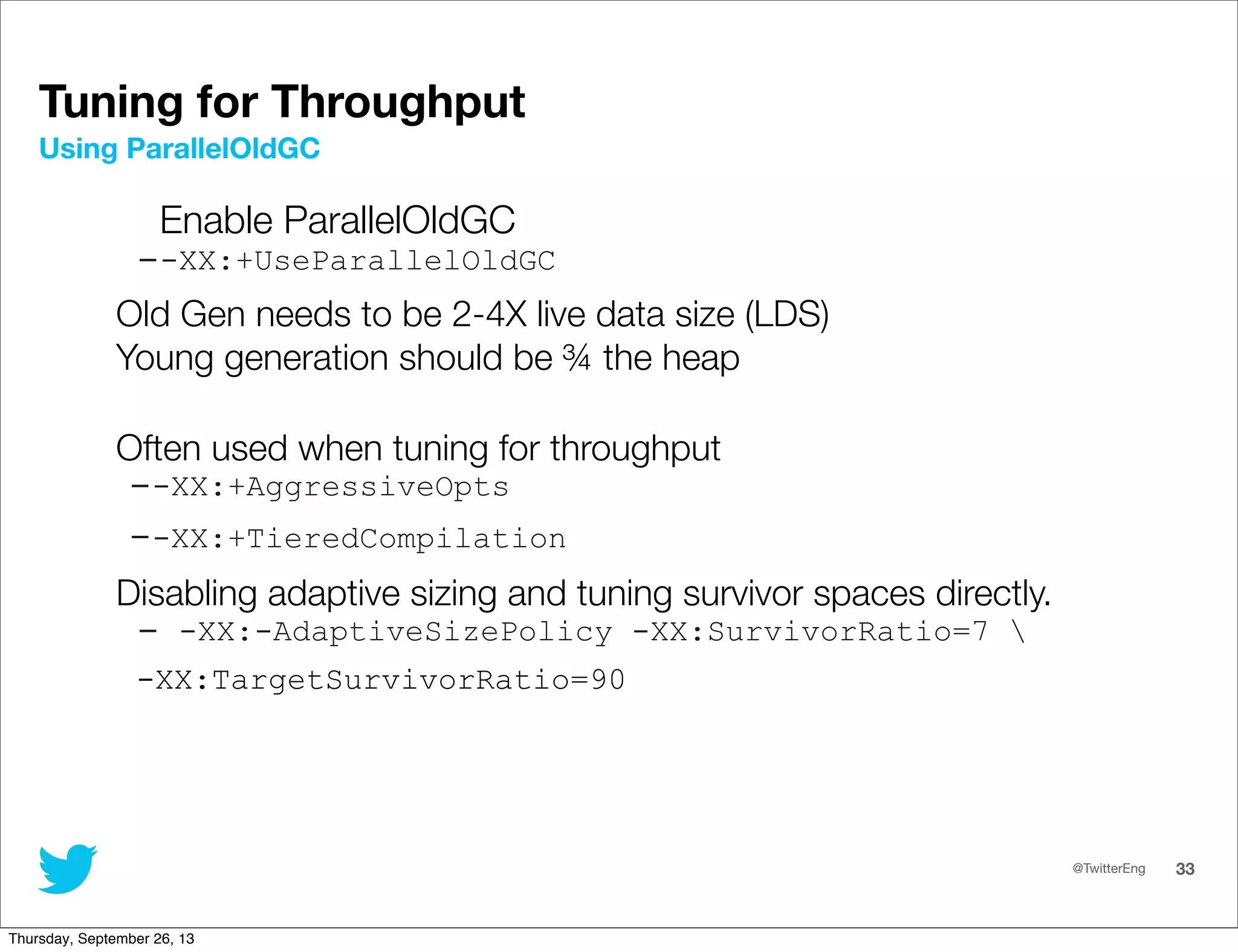 @TwitterEng 33
Enable ParallelOldGC
--XX:+UseParallelOldGC
Old Gen needs to be 2-4X live data size (LDS)
Young generation should be ¾ the heap
Often used when tuning for throughput
--XX:+AggressiveOpts
--XX:+TieredCompilation
Disabling adaptive sizing and tuning survivor spaces directly.
- -XX:-AdaptiveSizePolicy -XX:SurvivorRatio=7 
-XX:TargetSurvivorRatio=90
Using ParallelOldGC
Tuning for Throughput
Thursday, September 26, 13
 