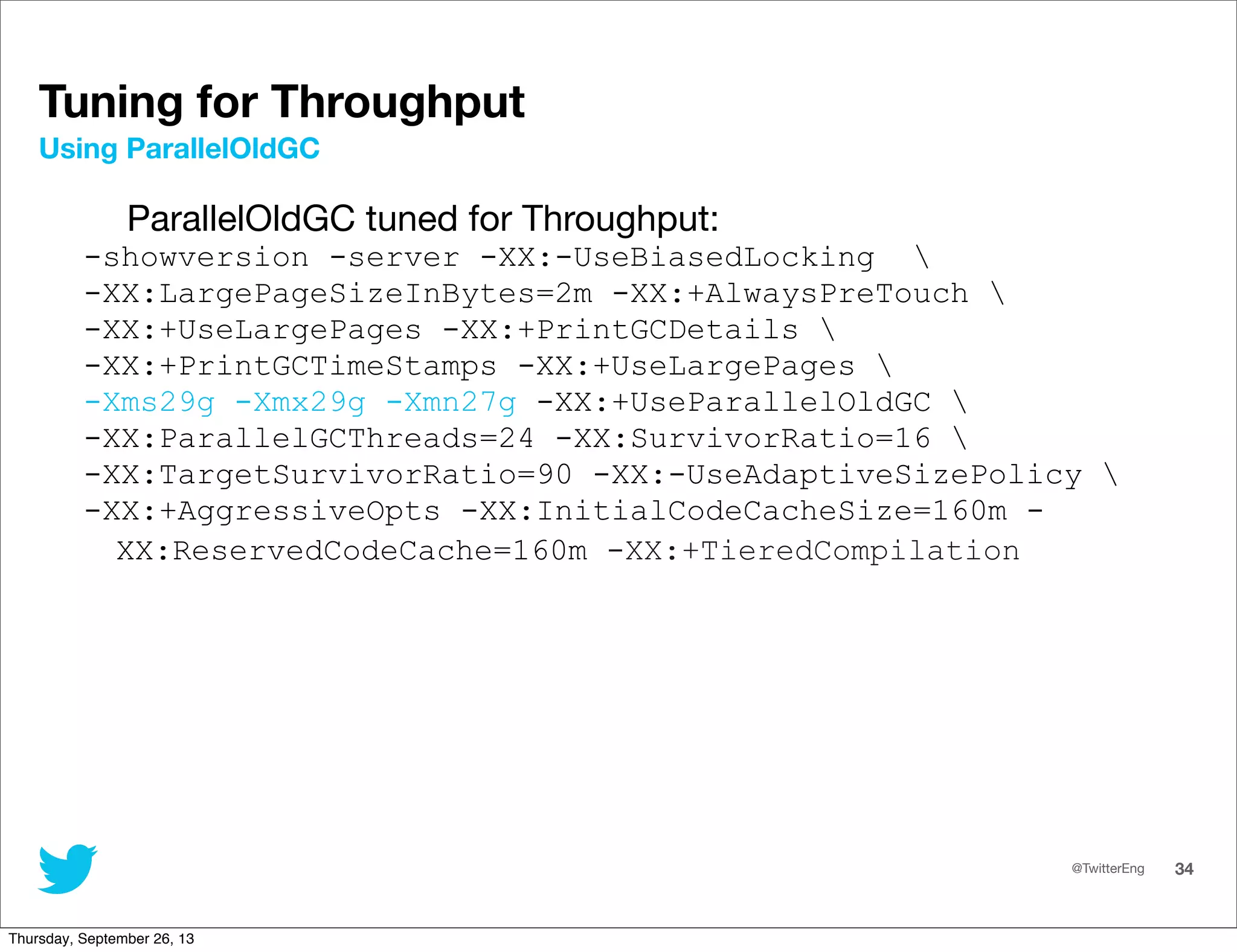 @TwitterEng 34
Tuning for Throughput
ParallelOldGC tuned for Throughput:
-showversion -server -XX:-UseBiasedLocking 
-XX:LargePageSizeInBytes=2m -XX:+AlwaysPreTouch 
-XX:+UseLargePages -XX:+PrintGCDetails 
-XX:+PrintGCTimeStamps -XX:+UseLargePages 
-Xms29g -Xmx29g -Xmn27g -XX:+UseParallelOldGC 
-XX:ParallelGCThreads=24 -XX:SurvivorRatio=16 
-XX:TargetSurvivorRatio=90 -XX:-UseAdaptiveSizePolicy 
-XX:+AggressiveOpts -XX:InitialCodeCacheSize=160m -
XX:ReservedCodeCache=160m -XX:+TieredCompilation
Using ParallelOldGC
Thursday, September 26, 13
 