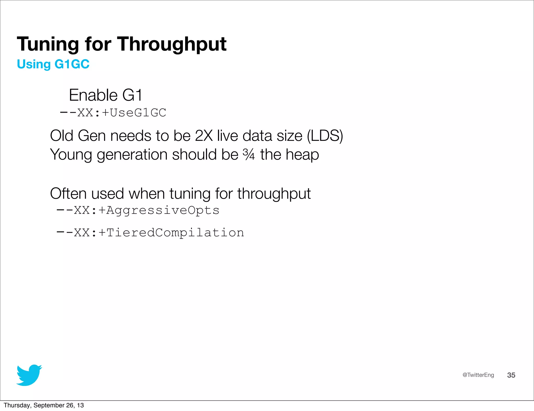 @TwitterEng 35
Enable G1
--XX:+UseG1GC
Old Gen needs to be 2X live data size (LDS)
Young generation should be ¾ the heap
Often used when tuning for throughput
--XX:+AggressiveOpts
--XX:+TieredCompilation
Using G1GC
Tuning for Throughput
Thursday, September 26, 13
 