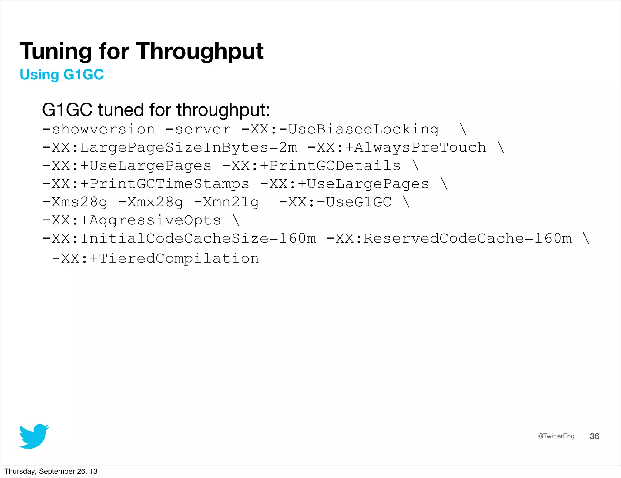 @TwitterEng 36
Tuning for Throughput
G1GC tuned for throughput:
-showversion -server -XX:-UseBiasedLocking 
-XX:LargePageSizeInBytes=2m -XX:+AlwaysPreTouch 
-XX:+UseLargePages -XX:+PrintGCDetails 
-XX:+PrintGCTimeStamps -XX:+UseLargePages 
-Xms28g -Xmx28g -Xmn21g -XX:+UseG1GC 
-XX:+AggressiveOpts 
-XX:InitialCodeCacheSize=160m -XX:ReservedCodeCache=160m 
-XX:+TieredCompilation
Using G1GC
Thursday, September 26, 13
 