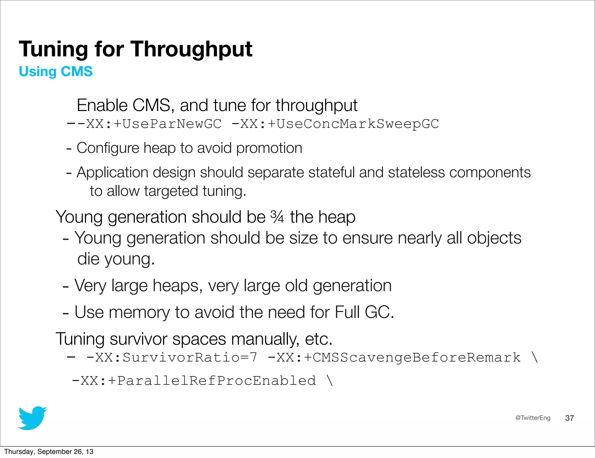 @TwitterEng 37
Enable CMS, and tune for throughput
--XX:+UseParNewGC -XX:+UseConcMarkSweepGC
- Conﬁgure heap to avoid promotion
- Application design should separate stateful and stateless components
to allow targeted tuning.
Young generation should be ¾ the heap
- Young generation should be size to ensure nearly all objects
die young.
- Very large heaps, very large old generation
- Use memory to avoid the need for Full GC.
Tuning survivor spaces manually, etc.
- -XX:SurvivorRatio=7 -XX:+CMSScavengeBeforeRemark 
-XX:+ParallelRefProcEnabled 
Using CMS
Tuning for Throughput
Thursday, September 26, 13
 