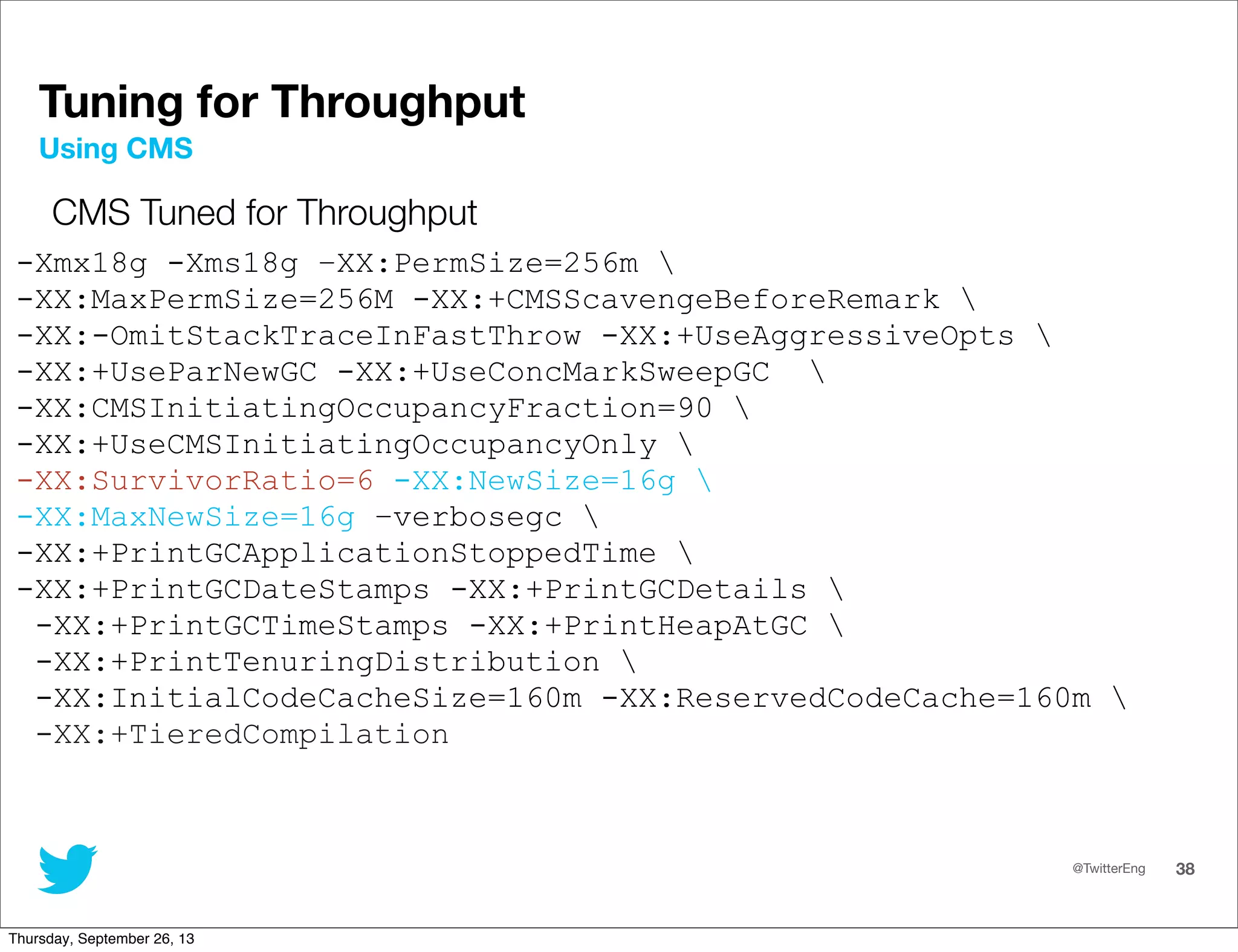 @TwitterEng 38
Tuning for Throughput
CMS Tuned for Throughput
-Xmx18g -Xms18g –XX:PermSize=256m 
-XX:MaxPermSize=256M -XX:+CMSScavengeBeforeRemark 
-XX:-OmitStackTraceInFastThrow -XX:+UseAggressiveOpts 
-XX:+UseParNewGC -XX:+UseConcMarkSweepGC 
-XX:CMSInitiatingOccupancyFraction=90 
-XX:+UseCMSInitiatingOccupancyOnly 
-XX:SurvivorRatio=6 -XX:NewSize=16g 
-XX:MaxNewSize=16g –verbosegc 
-XX:+PrintGCApplicationStoppedTime 
-XX:+PrintGCDateStamps -XX:+PrintGCDetails 
-XX:+PrintGCTimeStamps -XX:+PrintHeapAtGC 
-XX:+PrintTenuringDistribution 
-XX:InitialCodeCacheSize=160m -XX:ReservedCodeCache=160m 
-XX:+TieredCompilation
Using CMS
Thursday, September 26, 13
 