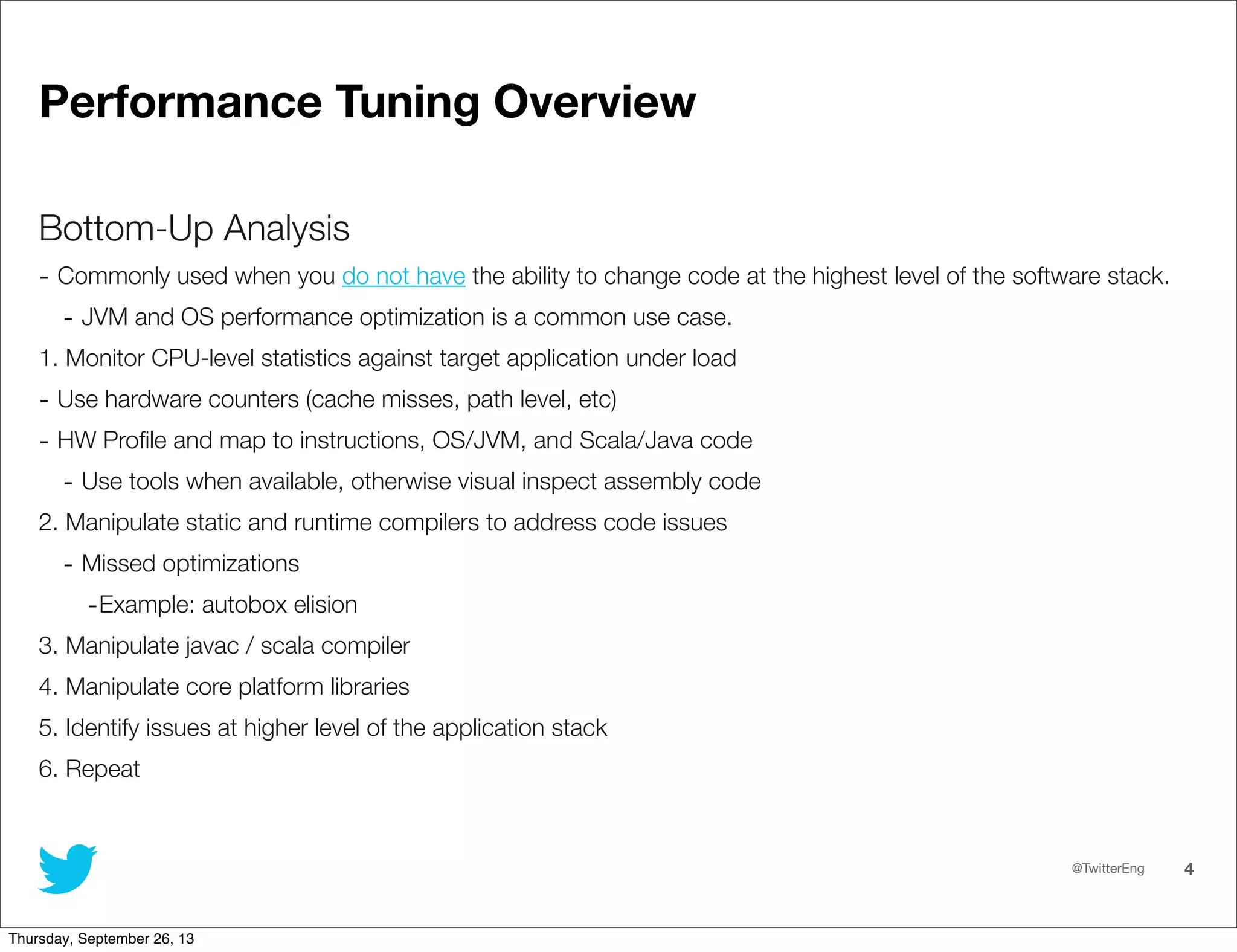 @TwitterEng 4
Performance Tuning Overview
Bottom-Up Analysis
- Commonly used when you do not have the ability to change code at the highest level of the software stack.
- JVM and OS performance optimization is a common use case.
1. Monitor CPU-level statistics against target application under load
- Use hardware counters (cache misses, path level, etc)
- HW Proﬁle and map to instructions, OS/JVM, and Scala/Java code
- Use tools when available, otherwise visual inspect assembly code
2. Manipulate static and runtime compilers to address code issues
- Missed optimizations
-Example: autobox elision
3. Manipulate javac / scala compiler
4. Manipulate core platform libraries
5. Identify issues at higher level of the application stack
6. Repeat
Thursday, September 26, 13
 