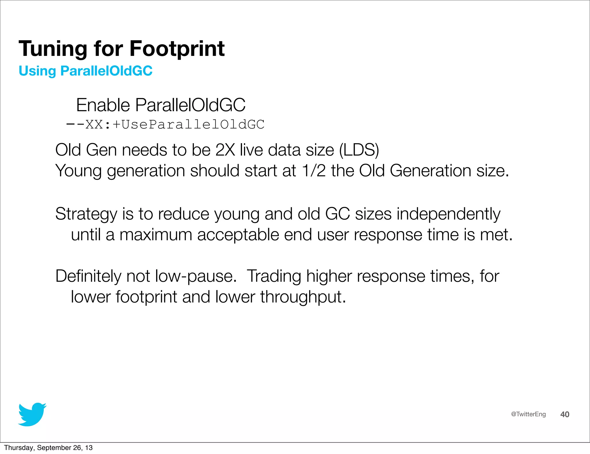 @TwitterEng 40
Enable ParallelOldGC
--XX:+UseParallelOldGC
Old Gen needs to be 2X live data size (LDS)
Young generation should start at 1/2 the Old Generation size.
Strategy is to reduce young and old GC sizes independently
until a maximum acceptable end user response time is met.
Deﬁnitely not low-pause. Trading higher response times, for
lower footprint and lower throughput.
Using ParallelOldGC
Tuning for Footprint
Thursday, September 26, 13
 
