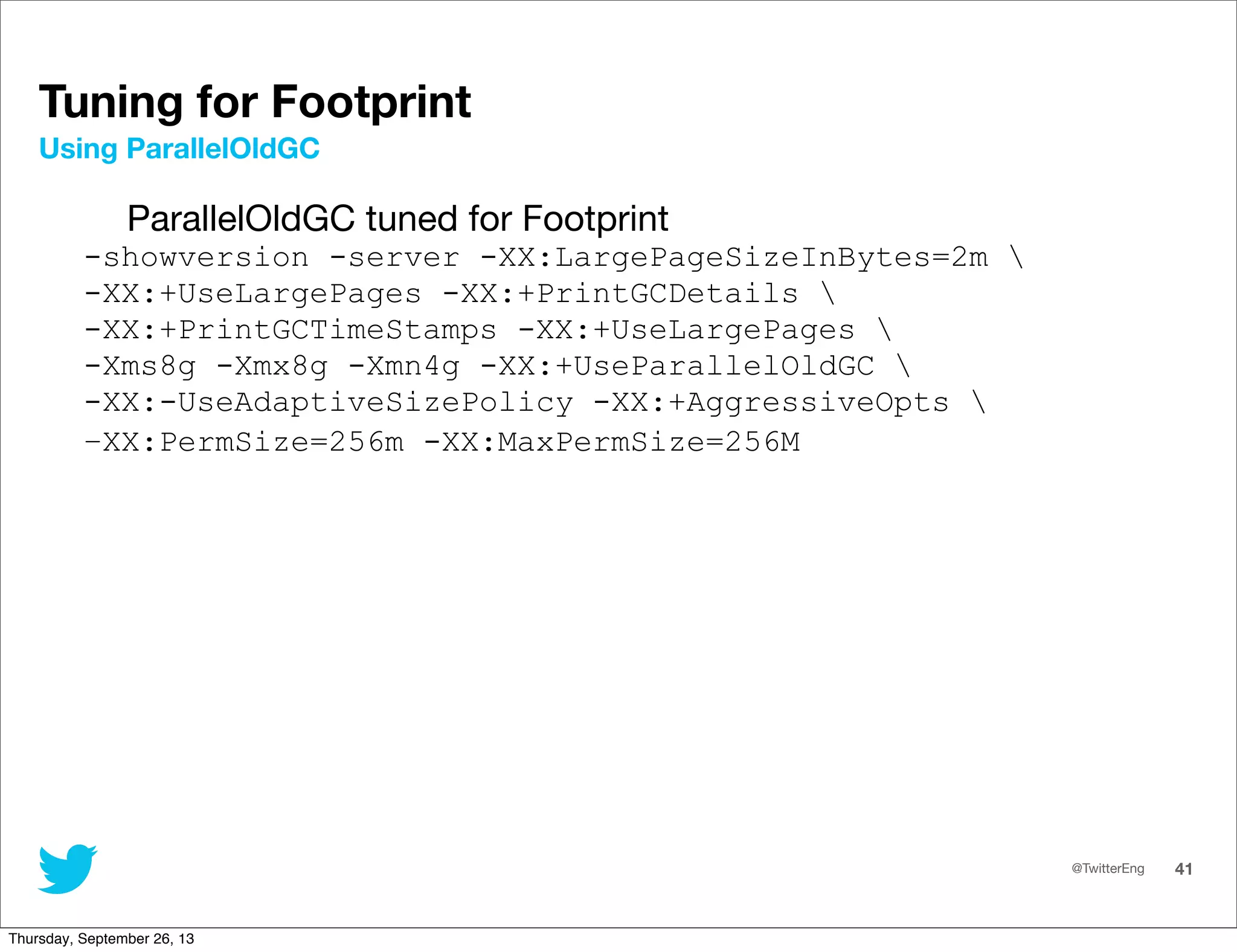 @TwitterEng 41
Tuning for Footprint
ParallelOldGC tuned for Footprint
-showversion -server -XX:LargePageSizeInBytes=2m 
-XX:+UseLargePages -XX:+PrintGCDetails 
-XX:+PrintGCTimeStamps -XX:+UseLargePages 
-Xms8g -Xmx8g -Xmn4g -XX:+UseParallelOldGC 
-XX:-UseAdaptiveSizePolicy -XX:+AggressiveOpts 
–XX:PermSize=256m -XX:MaxPermSize=256M
Using ParallelOldGC
Thursday, September 26, 13
 