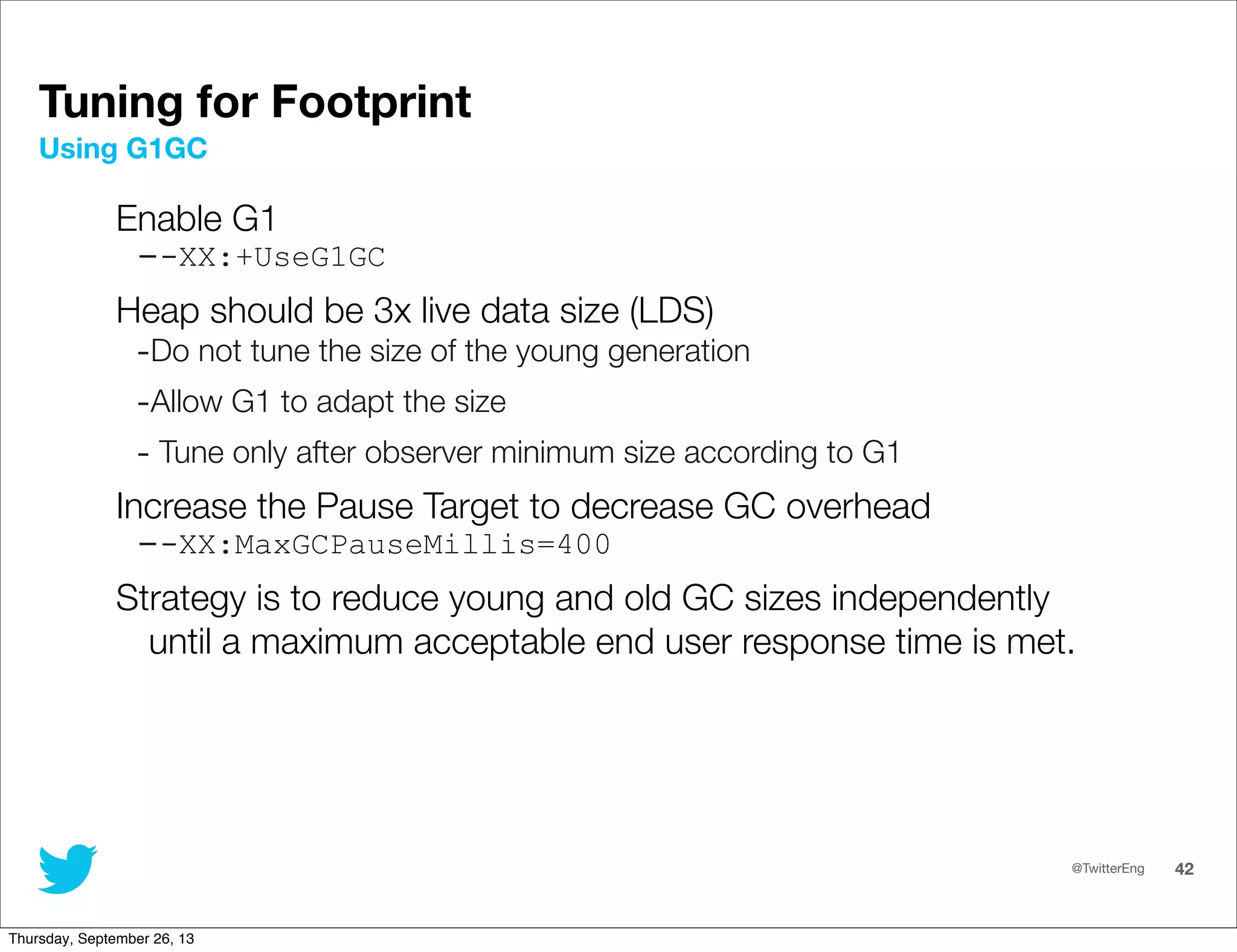 @TwitterEng 42
Enable G1
--XX:+UseG1GC
Heap should be 3x live data size (LDS)
-Do not tune the size of the young generation
-Allow G1 to adapt the size
- Tune only after observer minimum size according to G1
Increase the Pause Target to decrease GC overhead
--XX:MaxGCPauseMillis=400
Strategy is to reduce young and old GC sizes independently
until a maximum acceptable end user response time is met.
Using G1GC
Tuning for Footprint
Thursday, September 26, 13
 