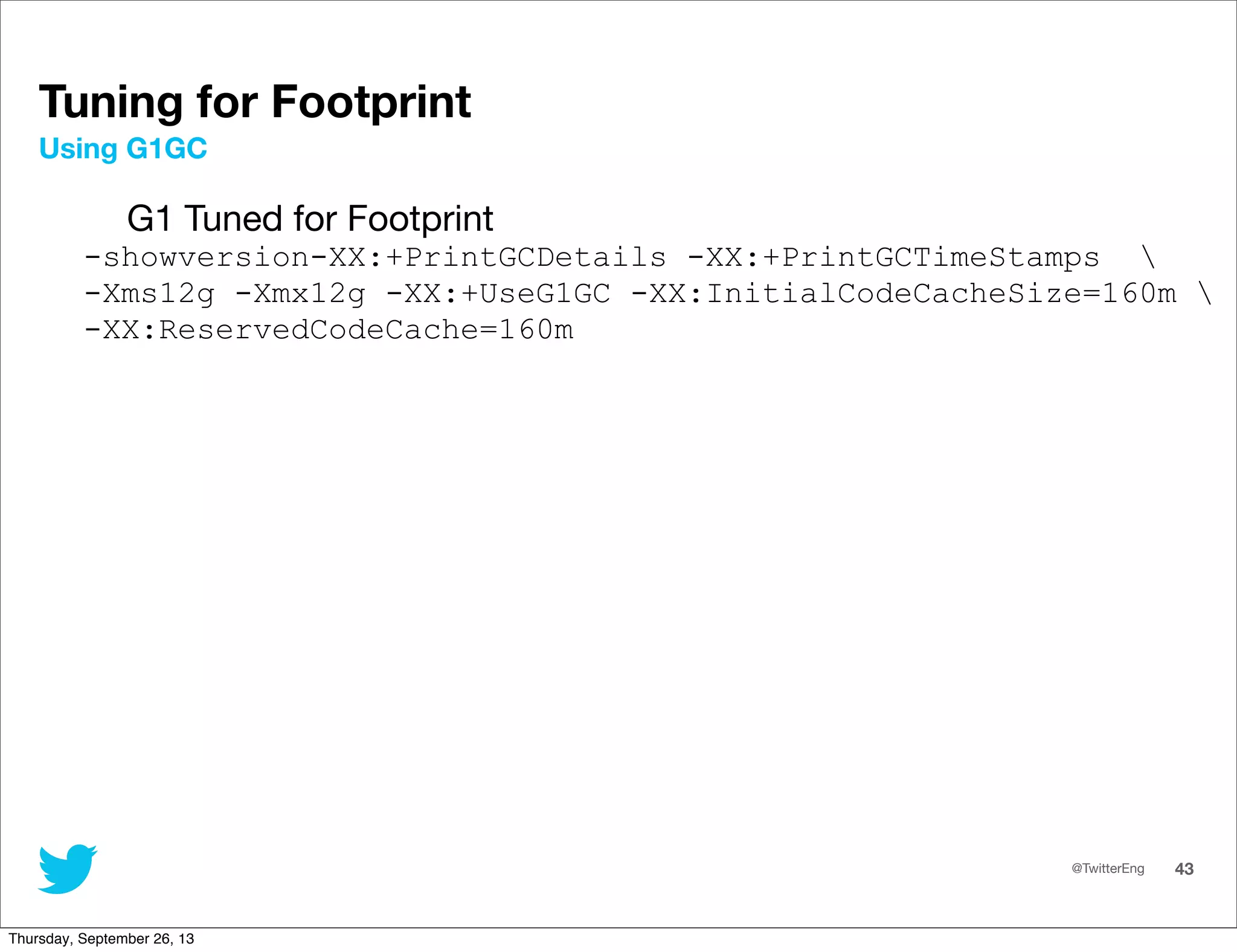 @TwitterEng 43
Tuning for Footprint
G1 Tuned for Footprint
-showversion-XX:+PrintGCDetails -XX:+PrintGCTimeStamps 
-Xms12g -Xmx12g -XX:+UseG1GC -XX:InitialCodeCacheSize=160m 
-XX:ReservedCodeCache=160m
Using G1GC
Thursday, September 26, 13
 