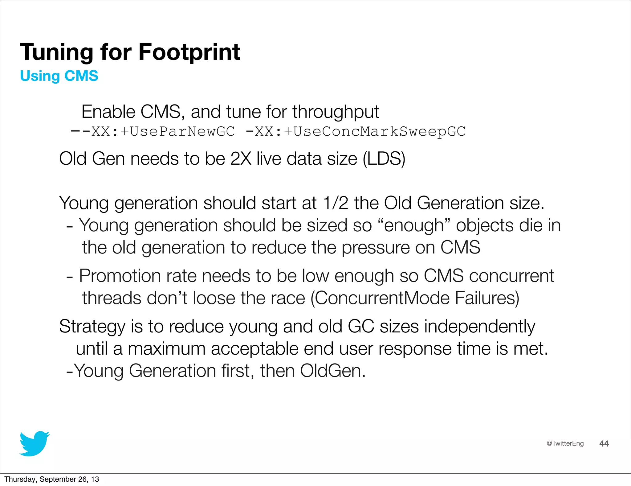 @TwitterEng 44
Enable CMS, and tune for throughput
--XX:+UseParNewGC -XX:+UseConcMarkSweepGC
Old Gen needs to be 2X live data size (LDS)
Young generation should start at 1/2 the Old Generation size.
- Young generation should be sized so “enough” objects die in
the old generation to reduce the pressure on CMS
- Promotion rate needs to be low enough so CMS concurrent
threads don’t loose the race (ConcurrentMode Failures)
Strategy is to reduce young and old GC sizes independently
until a maximum acceptable end user response time is met.
-Young Generation ﬁrst, then OldGen.
Using CMS
Tuning for Footprint
Thursday, September 26, 13
 