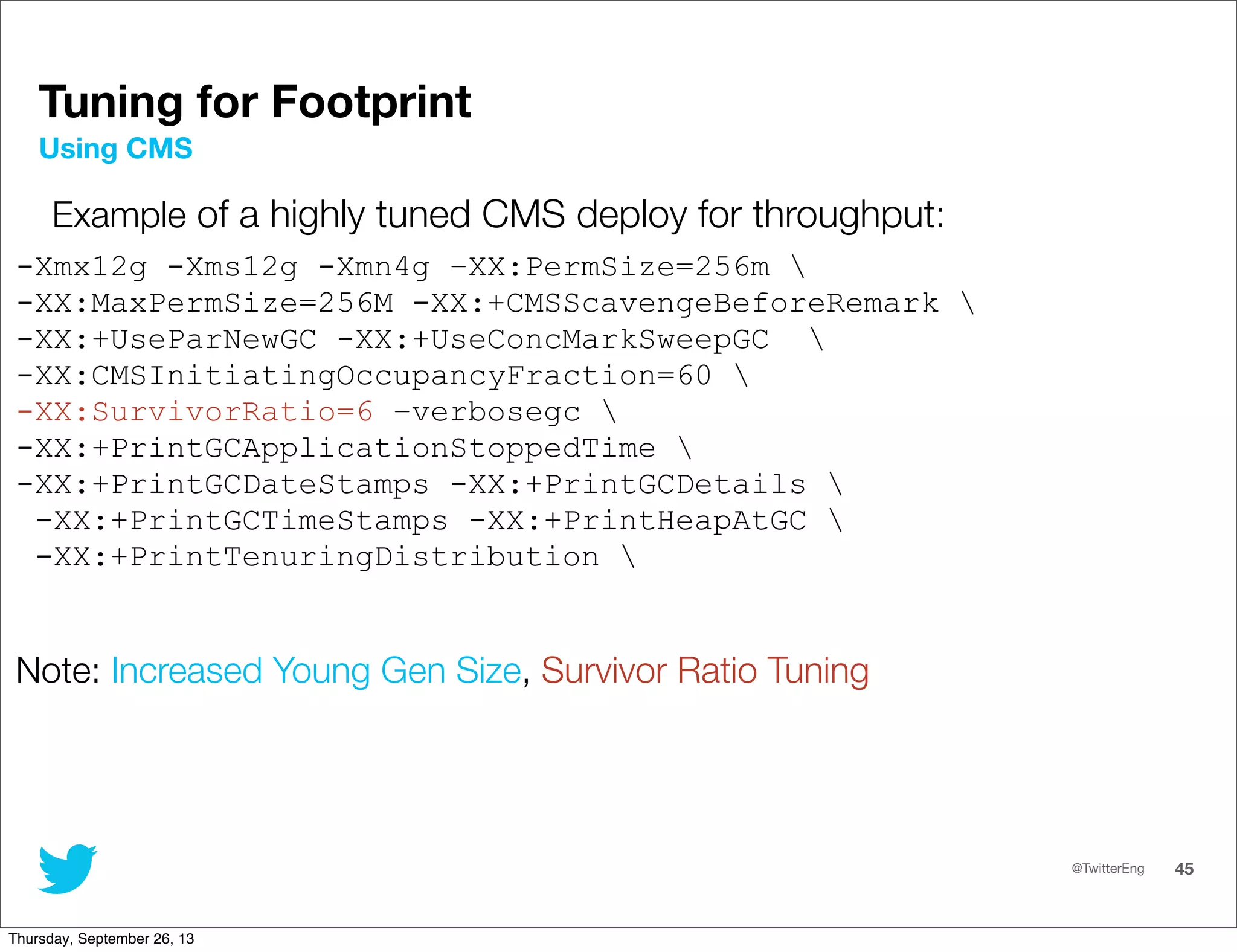 @TwitterEng 45
Tuning for Footprint
Example of a highly tuned CMS deploy for throughput:
-Xmx12g -Xms12g -Xmn4g –XX:PermSize=256m 
-XX:MaxPermSize=256M -XX:+CMSScavengeBeforeRemark 
-XX:+UseParNewGC -XX:+UseConcMarkSweepGC 
-XX:CMSInitiatingOccupancyFraction=60 
-XX:SurvivorRatio=6 –verbosegc 
-XX:+PrintGCApplicationStoppedTime 
-XX:+PrintGCDateStamps -XX:+PrintGCDetails 
-XX:+PrintGCTimeStamps -XX:+PrintHeapAtGC 
-XX:+PrintTenuringDistribution 
Note: Increased Young Gen Size, Survivor Ratio Tuning
Using CMS
Thursday, September 26, 13
 