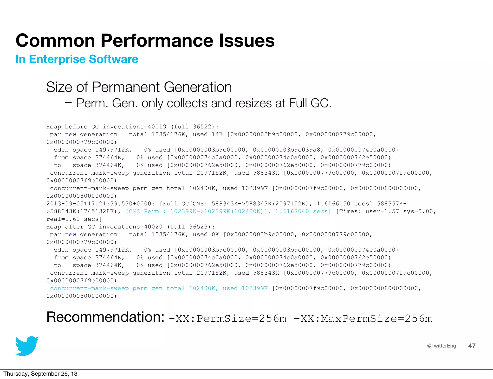 @TwitterEng 47
Common Performance Issues
Size of Permanent Generation
- Perm. Gen. only collects and resizes at Full GC.
Heap before GC invocations=40019 (full 36522):
par new generation total 15354176K, used 14K [0x00000003b9c00000, 0x0000000779c00000,
0x0000000779c00000)
eden space 14979712K, 0% used [0x00000003b9c00000, 0x00000003b9c039a8, 0x000000074c0a0000)
from space 374464K, 0% used [0x000000074c0a0000, 0x000000074c0a0000, 0x0000000762e50000)
to space 374464K, 0% used [0x0000000762e50000, 0x0000000762e50000, 0x0000000779c00000)
concurrent mark-sweep generation total 2097152K, used 588343K [0x0000000779c00000, 0x00000007f9c00000,
0x00000007f9c00000)
concurrent-mark-sweep perm gen total 102400K, used 102399K [0x00000007f9c00000, 0x0000000800000000,
0x0000000800000000)
2013-09-05T17:21:39.530+0000: [Full GC[CMS: 588343K-&gt;588343K(2097152K), 1.6166150 secs] 588357K-
&gt;588343K(17451328K), [CMS Perm : 102399K-&gt;102399K(102400K)], 1.6167040 secs] [Times: user=1.57 sys=0.00,
real=1.61 secs]
Heap after GC invocations=40020 (full 36523):
par new generation total 15354176K, used 0K [0x00000003b9c00000, 0x0000000779c00000,
0x0000000779c00000)
eden space 14979712K, 0% used [0x00000003b9c00000, 0x00000003b9c00000, 0x000000074c0a0000)
from space 374464K, 0% used [0x000000074c0a0000, 0x000000074c0a0000, 0x0000000762e50000)
to space 374464K, 0% used [0x0000000762e50000, 0x0000000762e50000, 0x0000000779c00000)
concurrent mark-sweep generation total 2097152K, used 588343K [0x0000000779c00000, 0x00000007f9c00000,
0x00000007f9c00000)
concurrent-mark-sweep perm gen total 102400K, used 102399K [0x00000007f9c00000, 0x0000000800000000,
0x0000000800000000)
}
Recommendation: -XX:PermSize=256m –XX:MaxPermSize=256m
In Enterprise Software
Thursday, September 26, 13
 