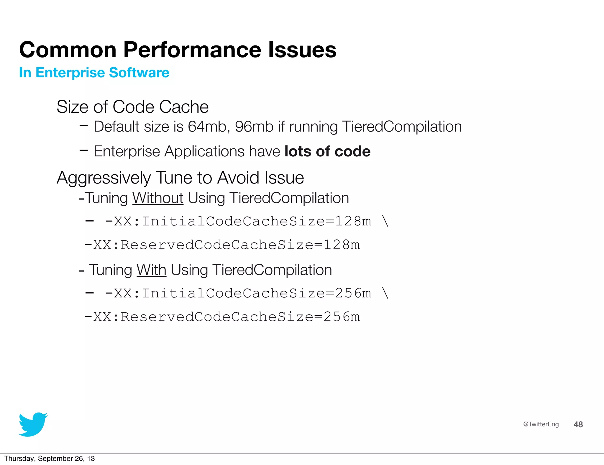 @TwitterEng 48
Common Performance Issues
Size of Code Cache
- Default size is 64mb, 96mb if running TieredCompilation
- Enterprise Applications have lots of code
Aggressively Tune to Avoid Issue
-Tuning Without Using TieredCompilation
- -XX:InitialCodeCacheSize=128m 
-XX:ReservedCodeCacheSize=128m
- Tuning With Using TieredCompilation
- -XX:InitialCodeCacheSize=256m 
-XX:ReservedCodeCacheSize=256m
In Enterprise Software
Thursday, September 26, 13
 