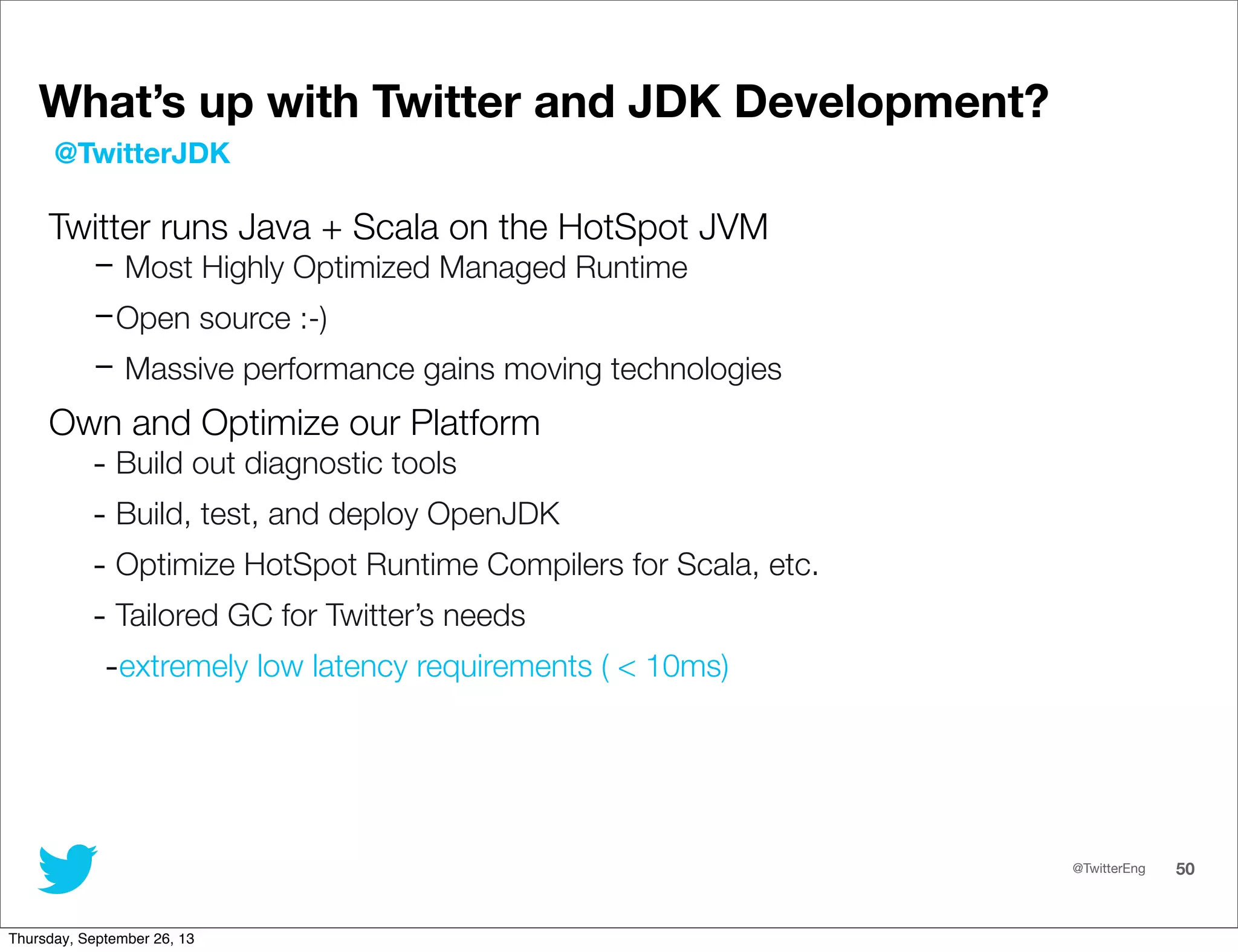 @TwitterEng 50
What’s up with Twitter and JDK Development?
Twitter runs Java + Scala on the HotSpot JVM
- Most Highly Optimized Managed Runtime
-Open source :-)
- Massive performance gains moving technologies
Own and Optimize our Platform
- Build out diagnostic tools
- Build, test, and deploy OpenJDK
- Optimize HotSpot Runtime Compilers for Scala, etc.
- Tailored GC for Twitter’s needs
-extremely low latency requirements ( &lt; 10ms)
@TwitterJDK
Thursday, September 26, 13
 