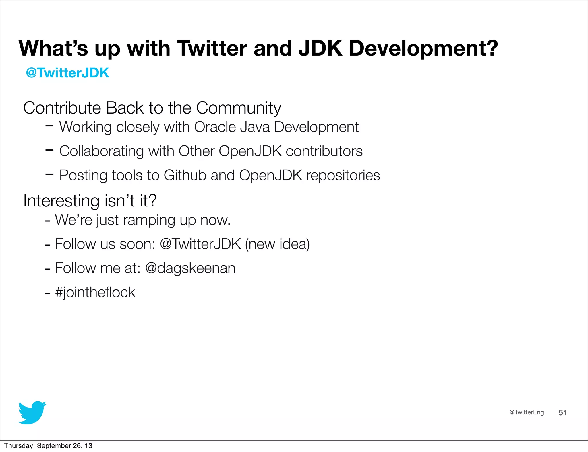 @TwitterEng 51
What’s up with Twitter and JDK Development?
Contribute Back to the Community
- Working closely with Oracle Java Development
- Collaborating with Other OpenJDK contributors
- Posting tools to Github and OpenJDK repositories
Interesting isn’t it?
- We’re just ramping up now.
- Follow us soon: @TwitterJDK (new idea)
- Follow me at: @dagskeenan
- #jointheﬂock
@TwitterJDK
Thursday, September 26, 13
 