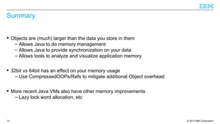 © 2013 IBM Corporation13
Summary
 Objects are (much) larger than the data you store in them
– Allows Java to do memory management
– Allows Java to provide synchronization on your data
– Allows tools to analyze and visualize application memory
 32bit vs 64bit has an effect on your memory usage
– Use CompressedOOPs/Refs to mitigate additional Object overhead
 More recent Java VMs also have other memory improvements
– Lazy lock word allocation, etc
 