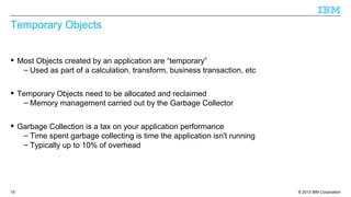 © 2013 IBM Corporation15
Temporary Objects
 Most Objects created by an application are “temporary”
– Used as part of a calculation, transform, business transaction, etc
 Temporary Objects need to be allocated and reclaimed
– Memory management carried out by the Garbage Collector
 Garbage Collection is a tax on your application performance
– Time spent garbage collecting is time the application isn't running
– Typically up to 10% of overhead
 