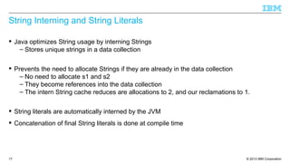 © 2013 IBM Corporation17
String Interning and String Literals
 Java optimizes String usage by interning Strings
– Stores unique strings in a data collection
 Prevents the need to allocate Strings if they are already in the data collection
– No need to allocate s1 and s2
– They become references into the data collection
– The intern String cache reduces are allocations to 2, and our reclamations to 1.
 String literals are automatically interned by the JVM
 Concatenation of final String literals is done at compile time
 