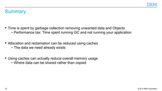 © 2013 IBM Corporation18
Summary
 Time is spent by garbage collection removing unwanted data and Objects
– Performance tax: Time spent running GC and not running your application
 Allocation and reclamation can be reduced using caches
– The data we need already exists
 Using caches can actually reduce overall memory usage
– Where data can be shared rather than copied
 