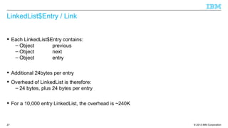 © 2013 IBM Corporation27
LinkedList$Entry / Link
 Each LinkedList$Entry contains:
– Object previous
– Object next
– Object entry
 Additional 24bytes per entry
 Overhead of LinkedList is therefore:
– 24 bytes, plus 24 bytes per entry
 For a 10,000 entry LinkedList, the overhead is ~240K
 