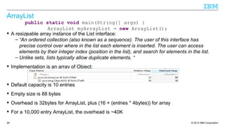 © 2013 IBM Corporation29
ArrayList
 A resizeable array instance of the List interface:
– “An ordered collection (also known as a sequence). The user of this interface has
precise control over where in the list each element is inserted. The user can access
elements by their integer index (position in the list), and search for elements in the list.
– Unlike sets, lists typically allow duplicate elements. “
 Implementation is an array of Object:
 Default capacity is 10 entries
 Empty size is 88 bytes
 Overhead is 32bytes for ArrayList, plus (16 + (entries * 4bytes)) for array
 For a 10,000 entry ArrayList, the overhead is ~40K
public static void main(String[] args) {
ArrayList myArrayList = new ArrayList();
}
 