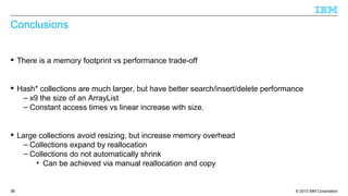 © 2013 IBM Corporation38
Conclusions
 There is a memory footprint vs performance trade-off
 Hash* collections are much larger, but have better search/insert/delete performance
– x9 the size of an ArrayList
– Constant access times vs linear increase with size.
 Large collections avoid resizing, but increase memory overhead
– Collections expand by reallocation
– Collections do not automatically shrink
• Can be achieved via manual reallocation and copy
 