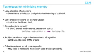 © 2013 IBM Corporation48
Techniques for minimizing memory
 Lazy allocation of collections
– Don't create a collection until you have something to put into it
 Don't create collections for a single Object!
– Just store the Object itself
 Size collections correctly
– If only 2 entries will be stored, create with size 2:
HashMap myHashMap = new HashMap(2);
 Avoid expansion of large collections due to x2 algorithm
– 32MB used to store 17MB of data
 Collections do not shrink once expanded
– May need to reallocate if collection uses drops significantly
 
