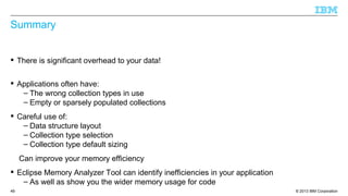 © 2013 IBM Corporation49
Summary
 There is significant overhead to your data!
 Applications often have:
– The wrong collection types in use
– Empty or sparsely populated collections
 Careful use of:
– Data structure layout
– Collection type selection
– Collection type default sizing
Can improve your memory efficiency
 Eclipse Memory Analyzer Tool can identify inefficiencies in your application
– As well as show you the wider memory usage for code
 