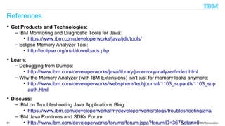 © 2013 IBM Corporation51
References
 Get Products and Technologies:
– IBM Monitoring and Diagnostic Tools for Java:
• https://www.ibm.com/developerworks/java/jdk/tools/
– Eclipse Memory Analyzer Tool:
• http://eclipse.org/mat/downloads.php
 Learn:
– Debugging from Dumps:
• http://www.ibm.com/developerworks/java/library/j-memoryanalyzer/index.html
– Why the Memory Analyzer (with IBM Extensions) isn't just for memory leaks anymore:
• http://www.ibm.com/developerworks/websphere/techjournal/1103_supauth/1103_sup
auth.html
 Discuss:
– IBM on Troubleshooting Java Applications Blog:
• https://www.ibm.com/developerworks/mydeveloperworks/blogs/troubleshootingjava/
– IBM Java Runtimes and SDKs Forum:
• http://www.ibm.com/developerworks/forums/forum.jspa?forumID=367&start=0
 