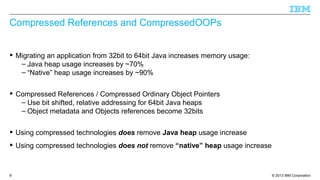© 2013 IBM Corporation9
Compressed References and CompressedOOPs
 Migrating an application from 32bit to 64bit Java increases memory usage:
– Java heap usage increases by ~70%
– “Native” heap usage increases by ~90%
 Compressed References / Compressed Ordinary Object Pointers
– Use bit shifted, relative addressing for 64bit Java heaps
– Object metadata and Objects references become 32bits
 Using compressed technologies does remove Java heap usage increase
 Using compressed technologies does not remove “native” heap usage increase
 