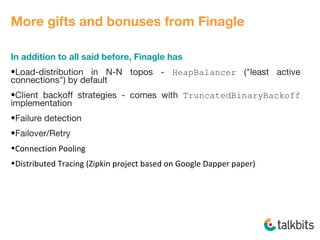 More gifts and bonuses from Finagle
In addition to all said before, Finagle has
•Load-distribution in N-N topos - HeapBalancer ("least active
connections") by default
•Client backoff strategies - comes with TruncatedBinaryBackoff
implementation
•Failure detection
•Failover/Retry
•Connection Pooling
•Distributed Tracing (Zipkin project based on Google Dapper paper)
 