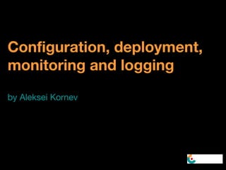 Configuration, deployment,
monitoring and logging
by Aleksei Kornev
 