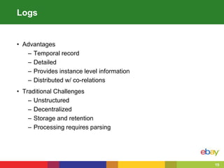 15
Logs
• Advantages
– Temporal record
– Detailed
– Provides instance level information
– Distributed w/ co-relations
• Traditional Challenges
– Unstructured
– Decentralized
– Storage and retention
– Processing requires parsing
 
