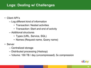 16
Logs: Dealing w/ Challenges
• Client API’s
– Log different kind of information
• Transaction: Nested activities
• Transaction: Start and end of activity
– Additional structures
• Types (URL, Service, SQL)
• Names (Request name, Query name)
• Server
– Centralized storage
– Distributed processing (Hadoop)
– Volume: 150 TB / day (uncompressed). 5x compression
 