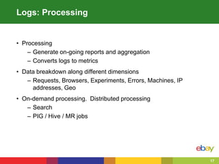 17
Logs: Processing
• Processing
– Generate on-going reports and aggregation
– Converts logs to metrics
• Data breakdown along different dimensions
– Requests, Browsers, Experiments, Errors, Machines, IP
addresses, Geo
• On-demand processing. Distributed processing
– Search
– PIG / Hive / MR jobs
 