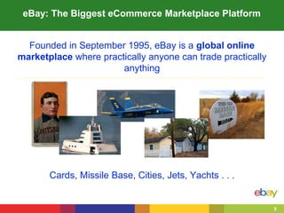 5
Founded in September 1995, eBay is a global online
marketplace where practically anyone can trade practically
anything
Cards, Missile Base, Cities, Jets, Yachts . . .
eBay: The Biggest eCommerce Marketplace Platform
 