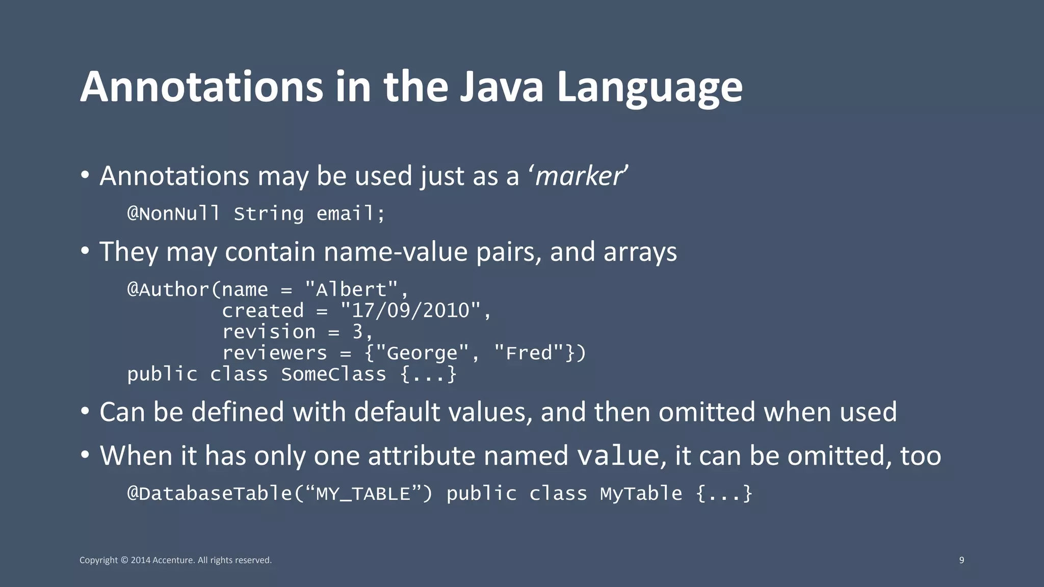 Annotations in the Java Language • Annotations may be used just as a ‘marker’ @NonNull String email; • They may contain name-value pairs, and arrays @Author(name = "Albert", created = "17/09/2010", revision = 3, reviewers = {"George", "Fred"}) public class SomeClass {...} • Can be defined with default values, and then omitted when used • When it has only one attribute named value, it can be omitted, too @DatabaseTable(“MY_TABLE”) public class MyTable {...} Copyright © 2014 Accenture. All rights reserved. 9 