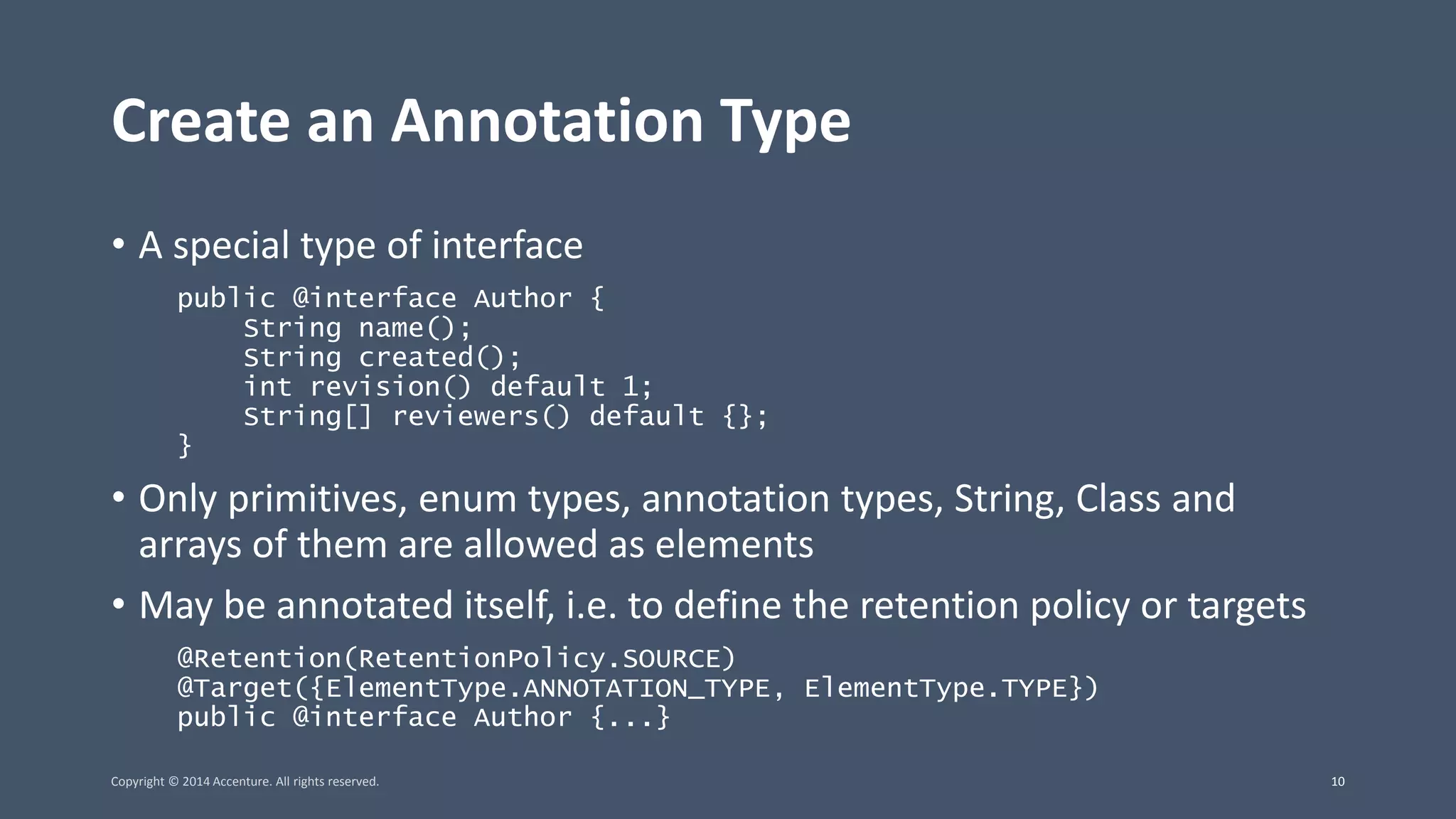 Create an Annotation Type • A special type of interface public @interface Author { String name(); String created(); int revision() default 1; String[] reviewers() default {}; } • Only primitives, enum types, annotation types, String, Class and arrays of them are allowed as elements • May be annotated itself, i.e. to define the retention policy or targets @Retention(RetentionPolicy.SOURCE) @Target({ElementType.ANNOTATION_TYPE, ElementType.TYPE}) public @interface Author {...} Copyright © 2014 Accenture. All rights reserved. 10 