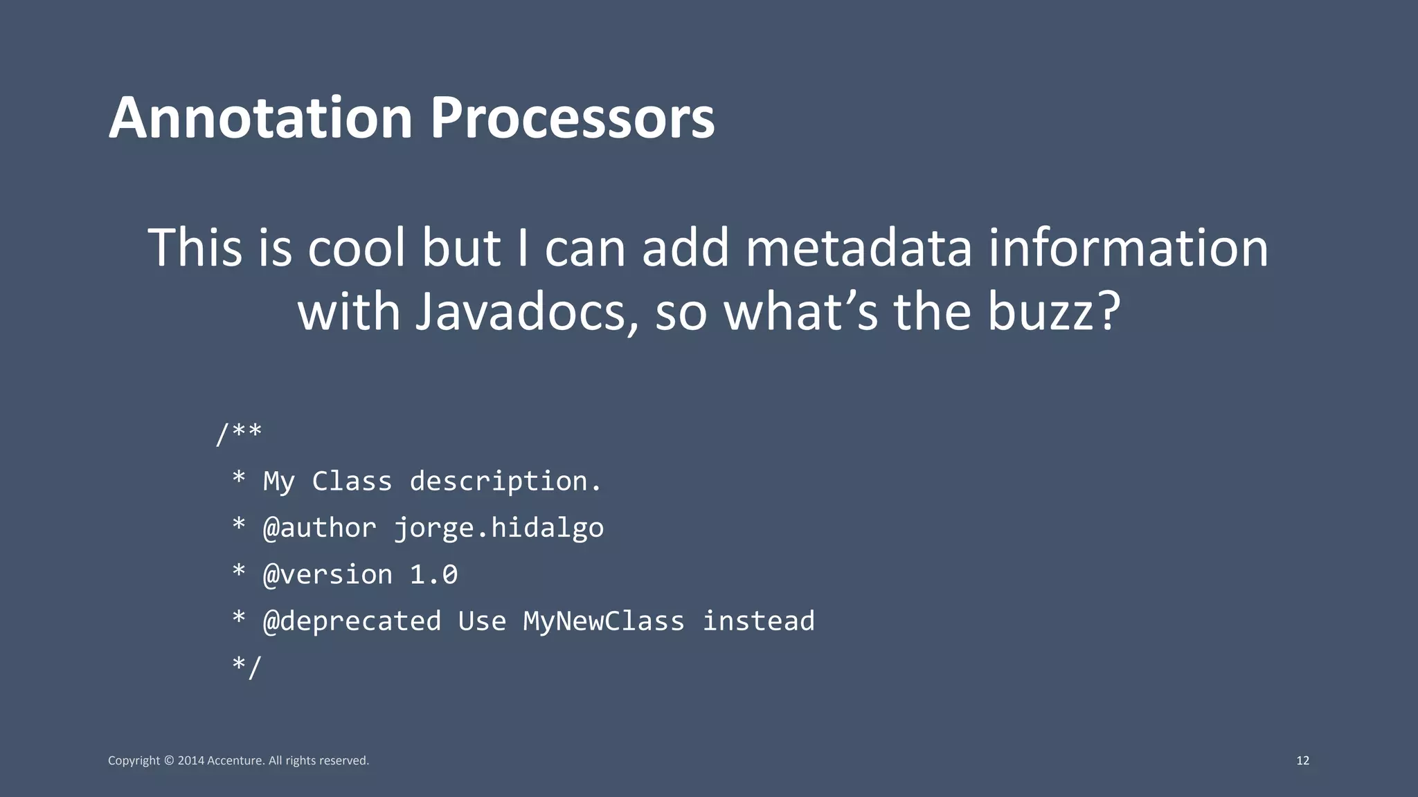 Annotation Processors This is cool but I can add metadata information with Javadocs, so what’s the buzz? /** * My Class description. * @author jorge.hidalgo * @version 1.0 * @deprecated Use MyNewClass instead */ Copyright © 2014 Accenture. All rights reserved. 12 