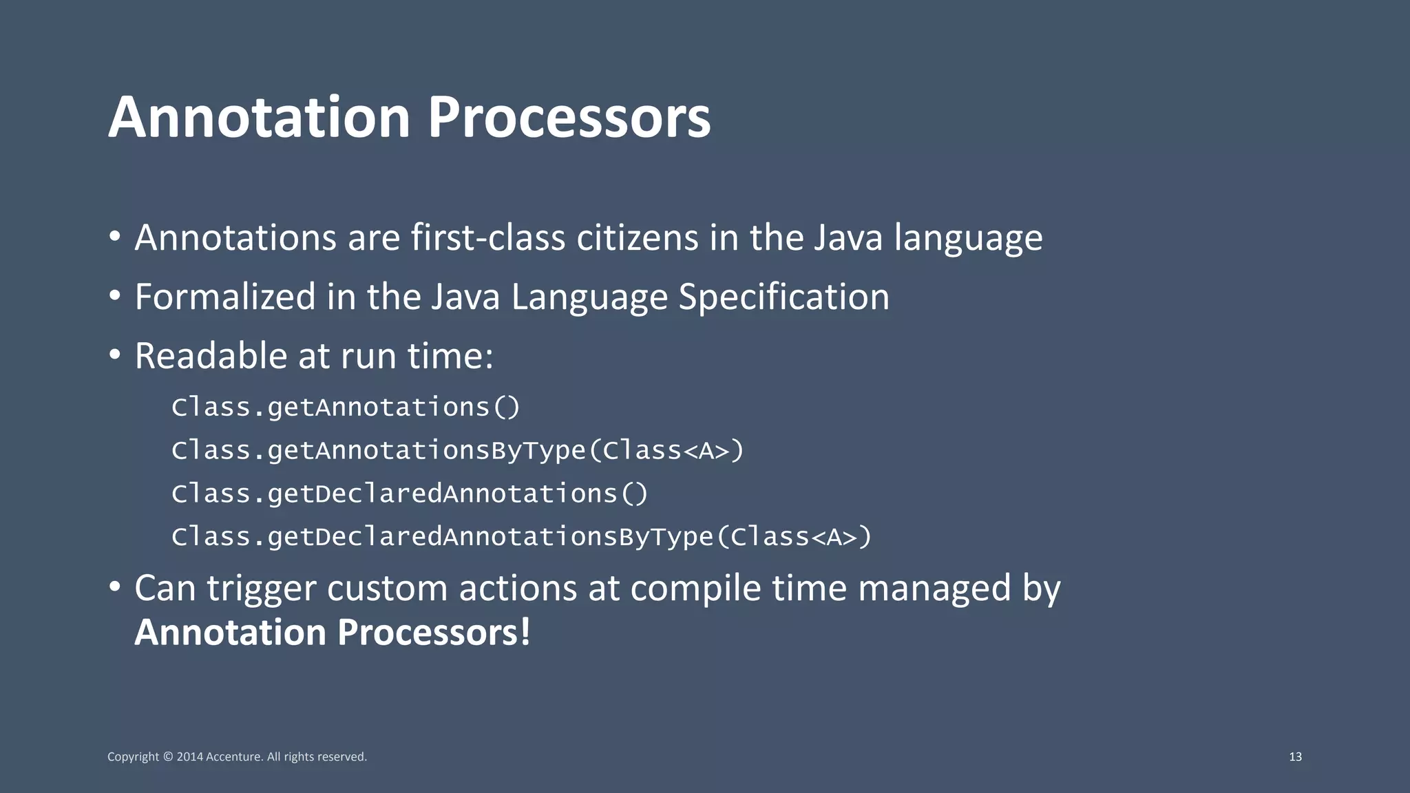 Annotation Processors • Annotations are first-class citizens in the Java language • Formalized in the Java Language Specification • Readable at run time: Class.getAnnotations() Class.getAnnotationsByType(Class<A>) Class.getDeclaredAnnotations() Class.getDeclaredAnnotationsByType(Class<A>) • Can trigger custom actions at compile time managed by Annotation Processors! Copyright © 2014 Accenture. All rights reserved. 13 
