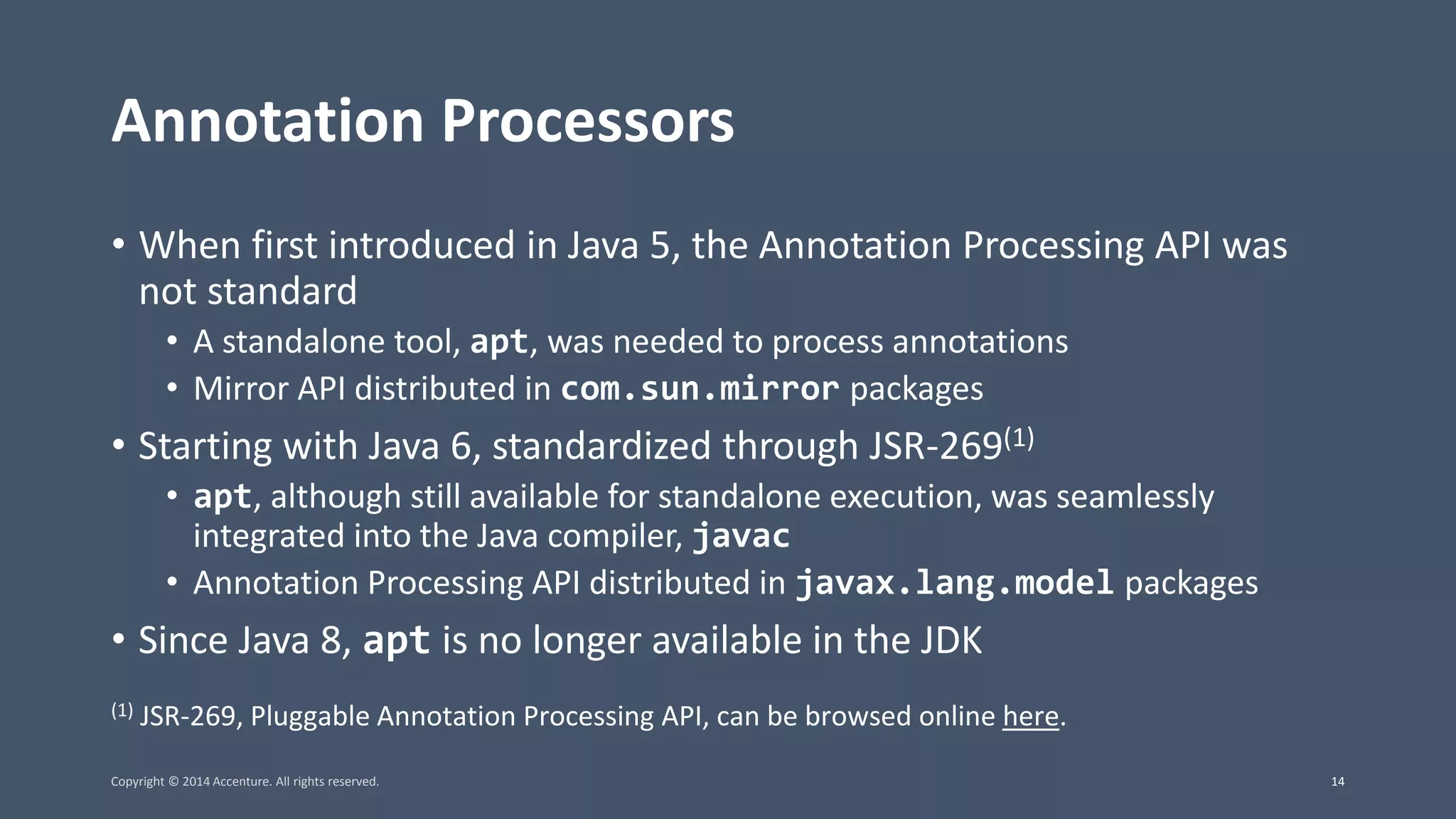Annotation Processors • When first introduced in Java 5, the Annotation Processing API was not standard • A standalone tool, apt, was needed to process annotations • Mirror API distributed in com.sun.mirror packages • Starting with Java 6, standardized through JSR-269(1) • apt, although still available for standalone execution, was seamlessly integrated into the Java compiler, javac • Annotation Processing API distributed in javax.lang.model packages • Since Java 8, apt is no longer available in the JDK (1) JSR-269, Pluggable Annotation Processing API, can be browsed online here. Copyright © 2014 Accenture. All rights reserved. 14 
