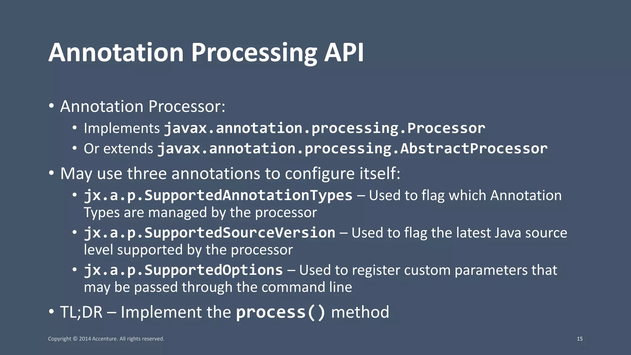 Annotation Processing API • Annotation Processor: • Implements javax.annotation.processing.Processor • Or extends javax.annotation.processing.AbstractProcessor • May use three annotations to configure itself: • jx.a.p.SupportedAnnotationTypes – Used to flag which Annotation Types are managed by the processor • jx.a.p.SupportedSourceVersion – Used to flag the latest Java source level supported by the processor • jx.a.p.SupportedOptions – Used to register custom parameters that may be passed through the command line • TL;DR – Implement the process() method Copyright © 2014 Accenture. All rights reserved. 15 