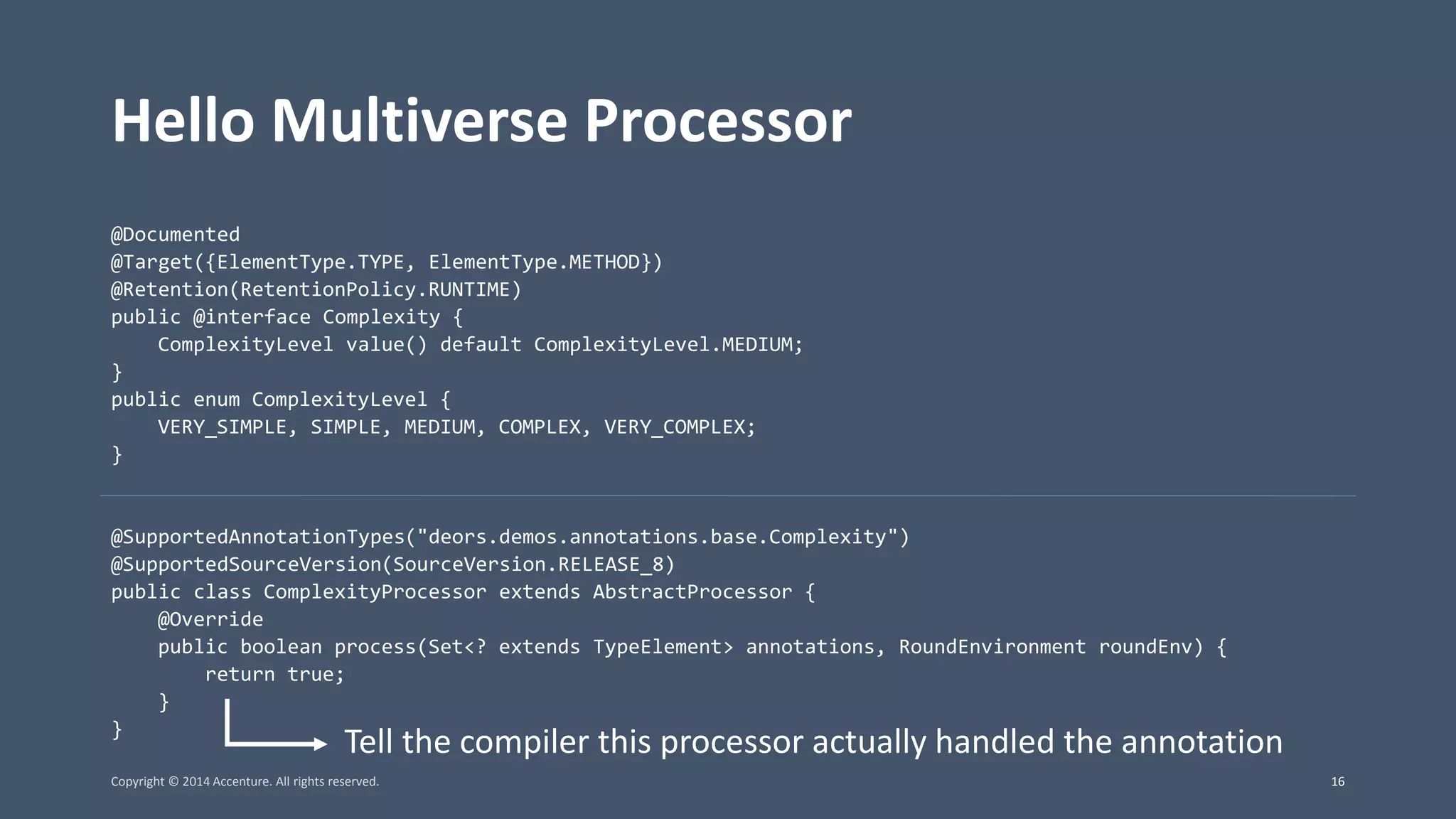 Hello Multiverse Processor @Documented @Target({ElementType.TYPE, ElementType.METHOD}) @Retention(RetentionPolicy.RUNTIME) public @interface Complexity { ComplexityLevel value() default ComplexityLevel.MEDIUM; } public enum ComplexityLevel { VERY_SIMPLE, SIMPLE, MEDIUM, COMPLEX, VERY_COMPLEX; } @SupportedAnnotationTypes("deors.demos.annotations.base.Complexity") @SupportedSourceVersion(SourceVersion.RELEASE_8) public class ComplexityProcessor extends AbstractProcessor { @Override public boolean process(Set<? extends TypeElement> annotations, RoundEnvironment roundEnv) { return true; } } Tell the compiler this processor actually handled the annotation Copyright © 2014 Accenture. All rights reserved. 16 