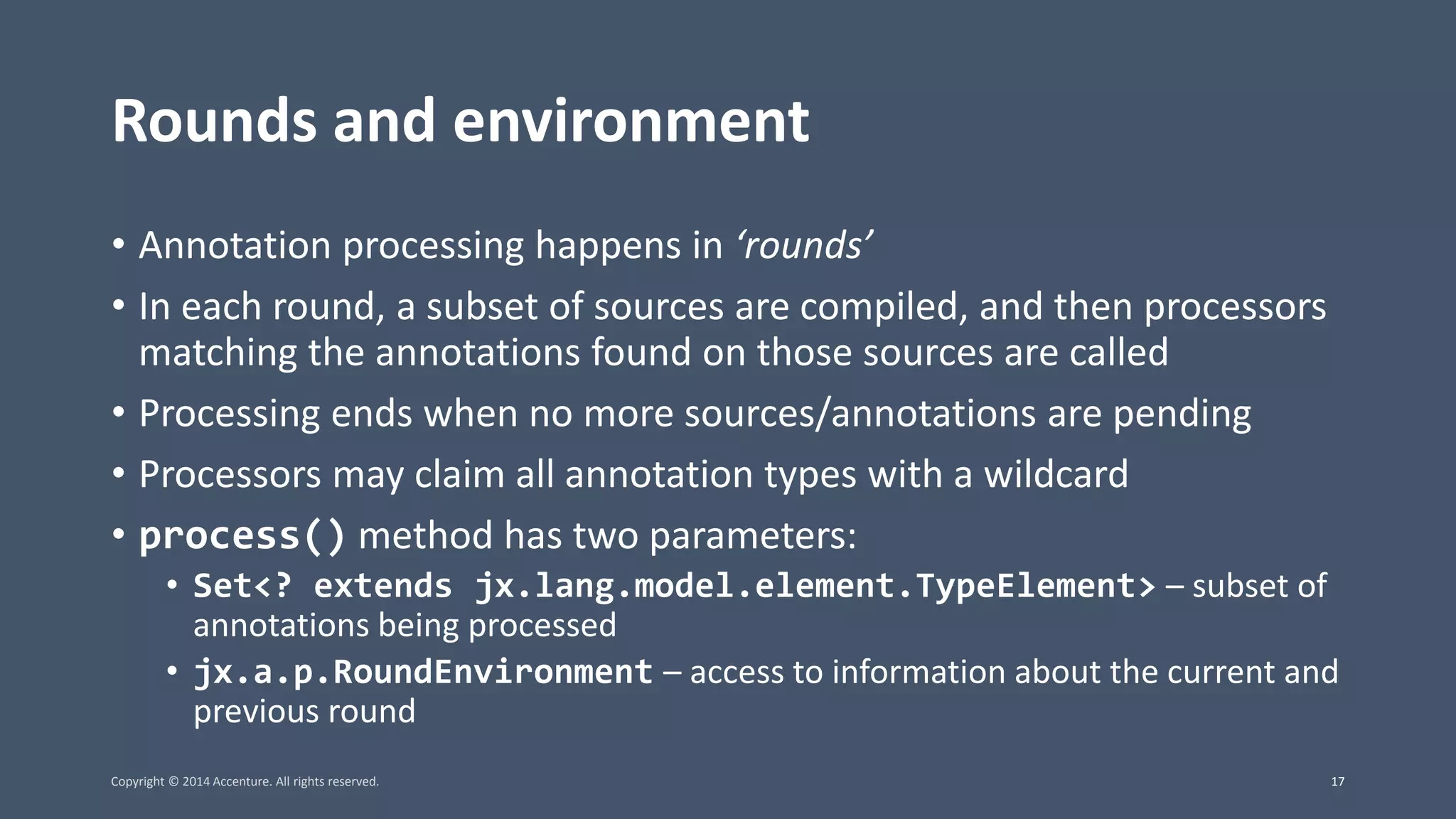 Rounds and environment • Annotation processing happens in ‘rounds’ • In each round, a subset of sources are compiled, and then processors matching the annotations found on those sources are called • Processing ends when no more sources/annotations are pending • Processors may claim all annotation types with a wildcard • process() method has two parameters: • Set<? extends jx.lang.model.element.TypeElement> – subset of annotations being processed • jx.a.p.RoundEnvironment – access to information about the current and previous round Copyright © 2014 Accenture. All rights reserved. 17 