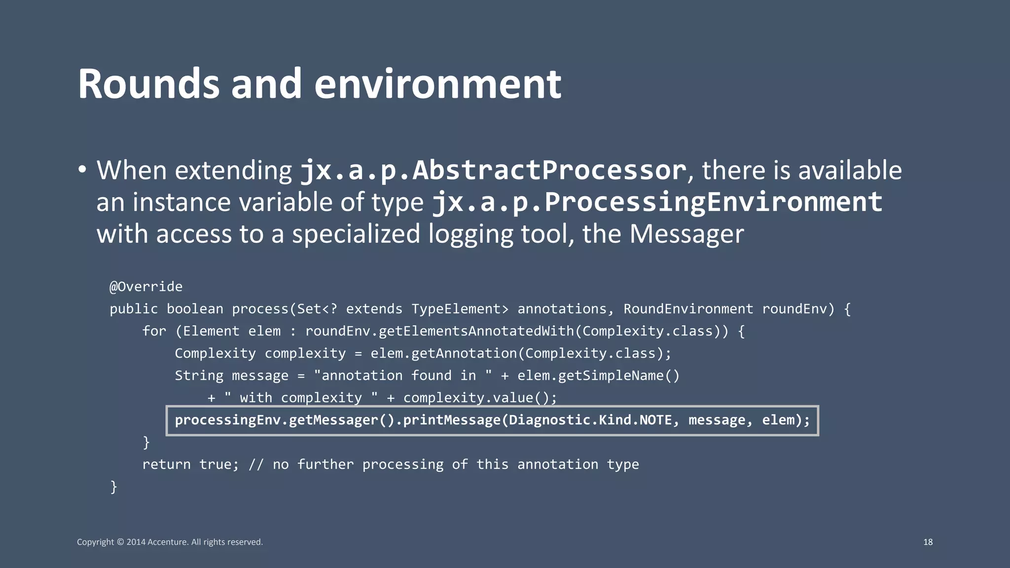 Rounds and environment • When extending jx.a.p.AbstractProcessor, there is available an instance variable of type jx.a.p.ProcessingEnvironment with access to a specialized logging tool, the Messager @Override public boolean process(Set<? extends TypeElement> annotations, RoundEnvironment roundEnv) { for (Element elem : roundEnv.getElementsAnnotatedWith(Complexity.class)) { Complexity complexity = elem.getAnnotation(Complexity.class); String message = "annotation found in " + elem.getSimpleName() + " with complexity " + complexity.value(); processingEnv.getMessager().printMessage(Diagnostic.Kind.NOTE, message, elem); } return true; // no further processing of this annotation type } Copyright © 2014 Accenture. All rights reserved. 18 
