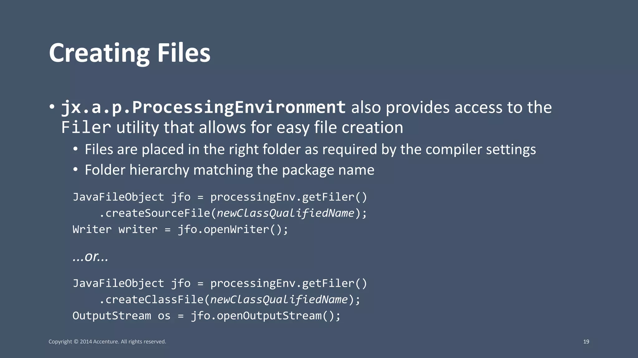 Creating Files • jx.a.p.ProcessingEnvironment also provides access to the Filer utility that allows for easy file creation • Files are placed in the right folder as required by the compiler settings • Folder hierarchy matching the package name JavaFileObject jfo = processingEnv.getFiler() .createSourceFile(newClassQualifiedName); Writer writer = jfo.openWriter(); ...or... JavaFileObject jfo = processingEnv.getFiler() .createClassFile(newClassQualifiedName); OutputStream os = jfo.openOutputStream(); Copyright © 2014 Accenture. All rights reserved. 19 