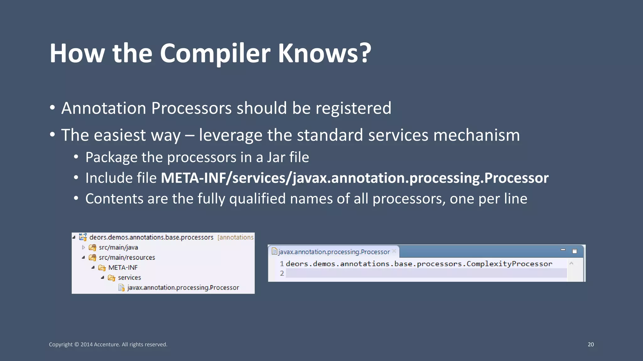 How the Compiler Knows? • Annotation Processors should be registered • The easiest way – leverage the standard services mechanism • Package the processors in a Jar file • Include file META-INF/services/javax.annotation.processing.Processor • Contents are the fully qualified names of all processors, one per line Copyright © 2014 Accenture. All rights reserved. 20 