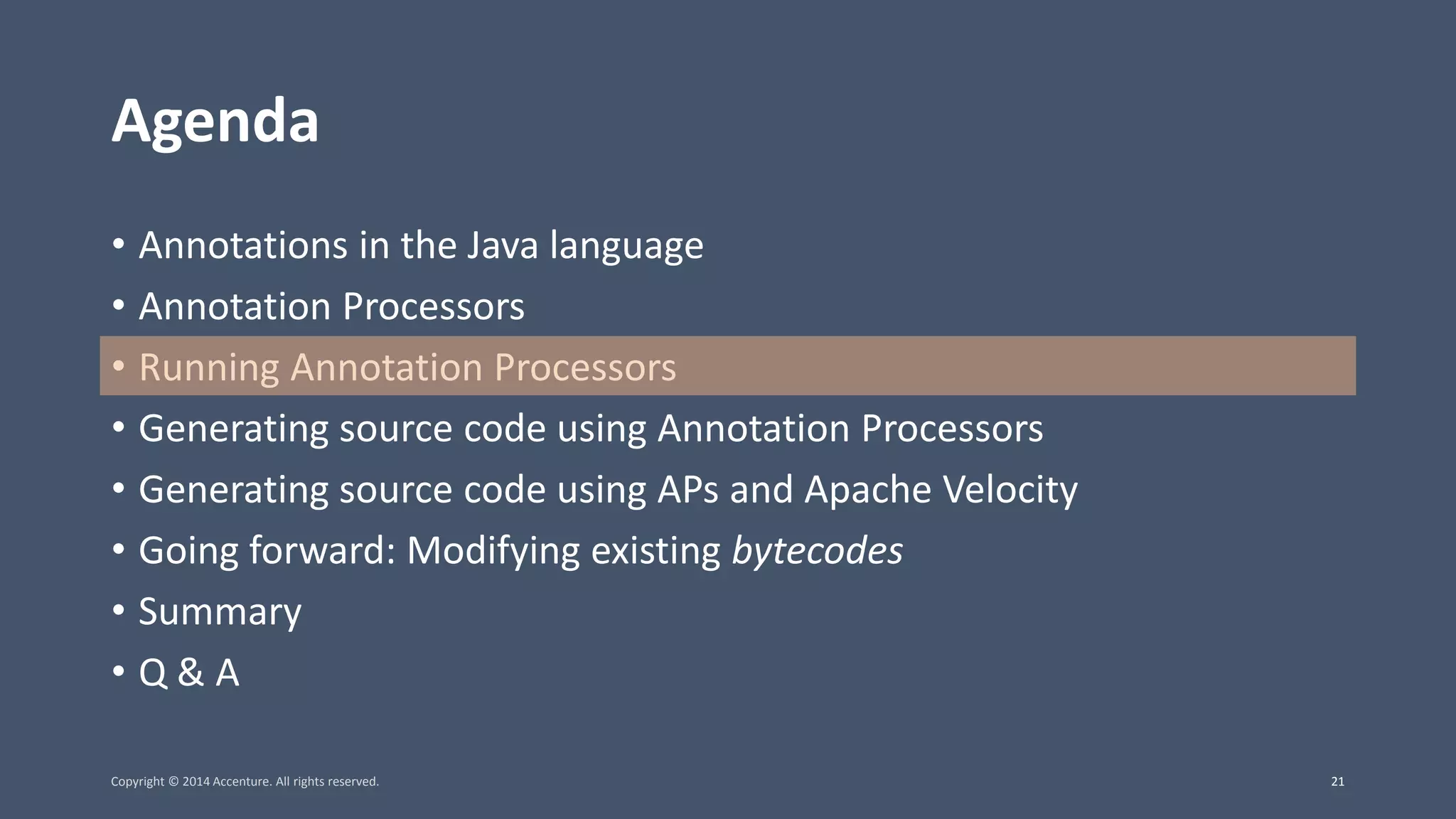 Agenda • Annotations in the Java language • Annotation Processors • Running Annotation Processors • Generating source code using Annotation Processors • Generating source code using APs and Apache Velocity • Going forward: Modifying existing bytecodes • Summary • Q & A Copyright © 2014 Accenture. All rights reserved. 21 