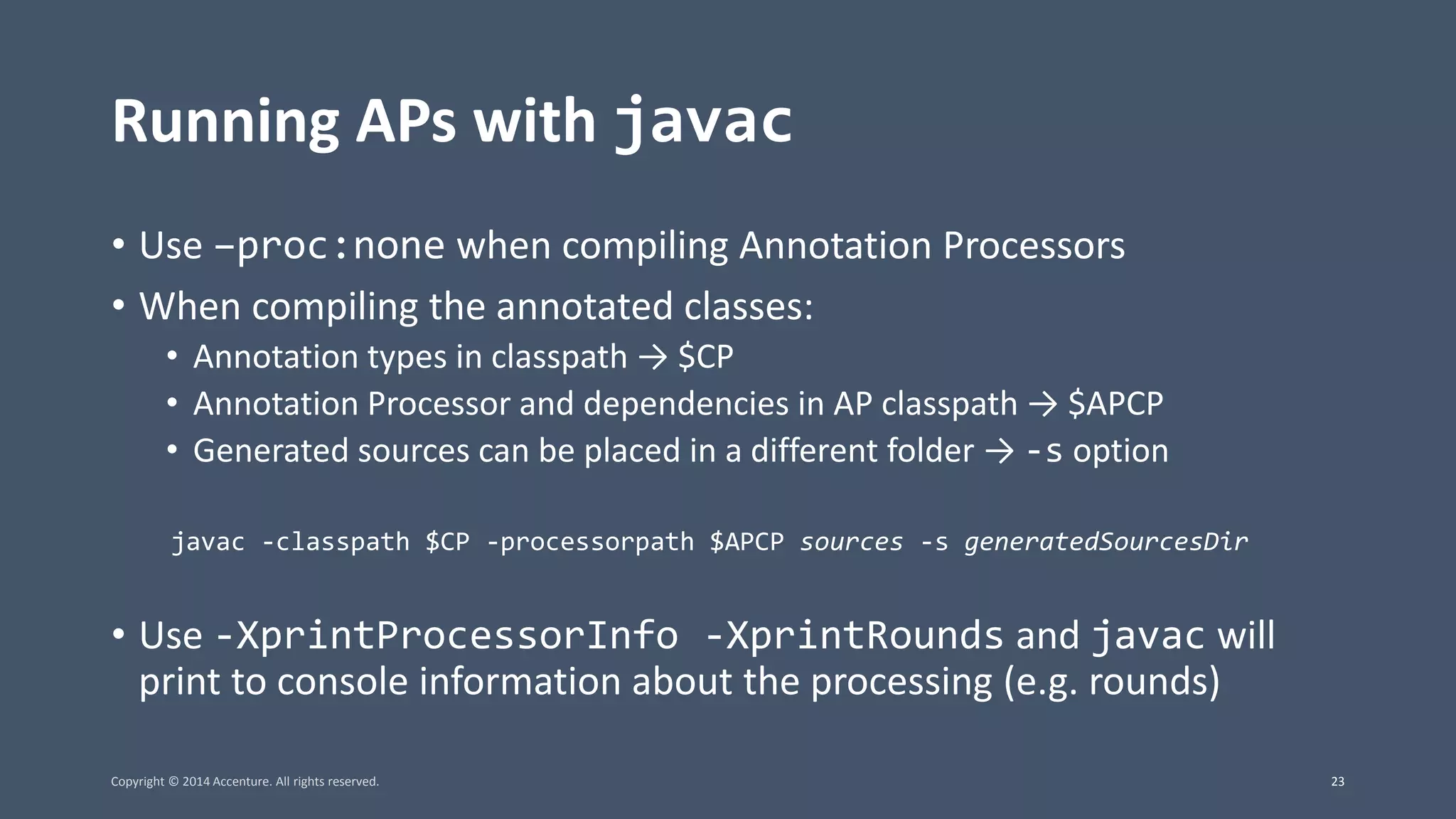 Running APs with javac • Use –proc:none when compiling Annotation Processors • When compiling the annotated classes: • Annotation types in classpath → $CP • Annotation Processor and dependencies in AP classpath → $APCP • Generated sources can be placed in a different folder → -s option javac -classpath $CP -processorpath $APCP sources -s generatedSourcesDir • Use -XprintProcessorInfo -XprintRounds and javac will print to console information about the processing (e.g. rounds) Copyright © 2014 Accenture. All rights reserved. 23 