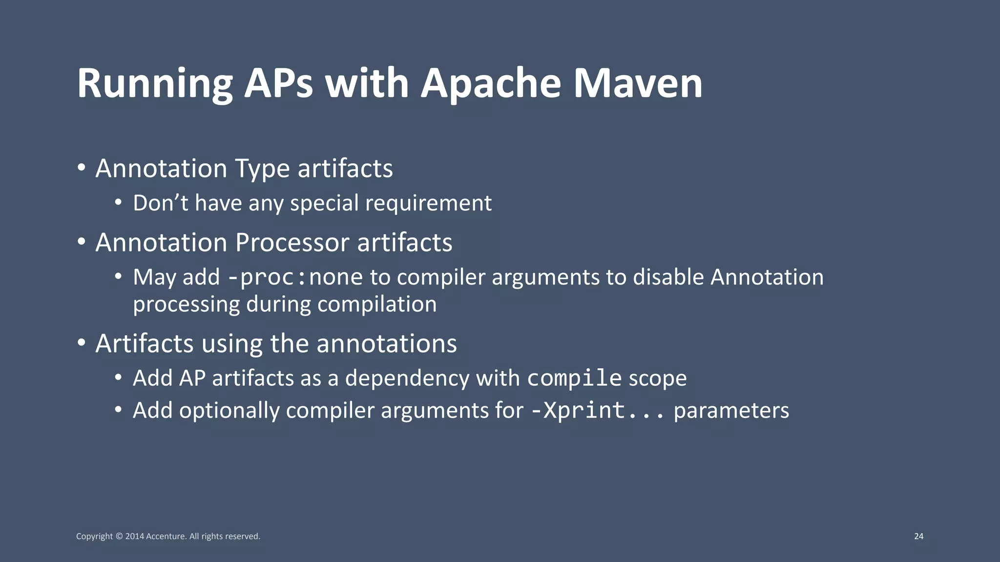Running APs with Apache Maven • Annotation Type artifacts • Don’t have any special requirement • Annotation Processor artifacts • May add -proc:none to compiler arguments to disable Annotation processing during compilation • Artifacts using the annotations • Add AP artifacts as a dependency with compile scope • Add optionally compiler arguments for -Xprint... parameters Copyright © 2014 Accenture. All rights reserved. 24 